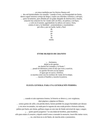 … en ronco tambaleo por los hierros íbamos mil,
- dos mil desheredados sin remedio - cuando el tren, con brusquedad sin límite,
detuvo aquel inmenso cortejo de fatiga y sueño con chirridos violentos y salvajes;
… quise levantarme, pero abatido por un golpe ahogado de destrucción y muerte,
estación tras estación los fui viendo salir sin Dios, sin patrias y sin hijos;
… y solo en el asiento, agarrándome la cabeza con ansia y furia,
contra el sino y la fatalidad - sosteniéndome y muriéndome -
por ellos y por mí luché, luché y lloré
de
ses
pe
ra
da
mente.
ENTRE BLOQUES DE GRANITO
¡ …hermanos,
dejad ya de apretar,
me duelen los costados y la frente !
… pasad sin deteneros como el aire que roza y acaricia,
no queráis llevaros en las manos
el agua que en sucia y fertiliza;
es nuestra como son los molinos de viento de la estepa;
… nuestra el hambre y nuestra la justicia.
ELEGÍA GENERAL PARA UNA GENERACIÓN PERDIDA
... cuando ni aún esperanza éramos, la historia se detuvo y, con vergüenza,
dejó páginas y páginas en blanco;
… somos gentes de calle y de partida diaria, hemos perdido los juegos heredados por desuso
y sin otros inventados, sin nada para lo ingente de esta cruda prisión o historia infausta,
pobres por hurto, por doma, gallinas ciegas en este mar de fondo universal de soga y sangre;
¿ … quién querrá juzgarnos ? es una duda de hombres, para hombres,
sólo para matar el corazón y dejarlo estéril como a menudo la memoria, inservible tantas veces;
…. no, esta hora no es de llanto, de marcha atrás o juramentos;
 