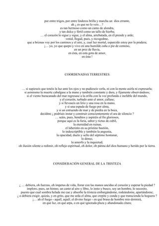 por entre trigos, por entre linderos brilla y marcha un dios errante,
ah ¿ es que no lo veis…?
es tan hermoso como un canto de alondra,
y tan dulce y fértil como un tallo de hierba;
… el corazón lo sigue y sigue, y el alma, arrebatada, en él prende y arde;
venid, llegad, pues, y recogedme,
que a briznas voy por los caminos y el aire, y, cual luz mortal, esparcido estoy por la pradera;
¡… yo, yo que quepo y vivo en una humilde caña o pie de centeno,
en un prez de lluvia,
en ésta, en esta gota de amor,
en ésta !
COORDENADAS TERRESTRES
… si supieseis que tenéis la luz ante los ojos y no pudieseis verla, ni con la mente asirla ni expresarla;
si asimismo la muerte cabalgase a la mano y también constante y dura, y fijamente observándoos;
si el viento huracanado del mar regresase a la orilla con la voz profunda e inefable del mundo,
y el corazón, turbado ante el amor, callase;
y si llevaseis un lirio y una rosa en la mano,
y si una espada de fuego por alma,
y si un estruendo de mar y de piedra en la boca,
decidme ¿ podríais instar y construir conscientemente el ara de silencio ?
… seáis, pues, benditos y aspiréis al fin gloriosos,
porque aquí es la furia, sabor y rictus de cubil,
la eternidad en ruinas,
el laberinto en su prístino bastión,
lo indescriptible y también la angustia,
la opacidad, duelo y sello del séptimo hontanar,
lo denso,
lo amorfo y la inquietud,
oh ilusión silente a redimir, oh reflejo espiritual, oh dolor, oh pátina del dios humano y herido por la tierra.
CONSIDERACIÓN GENERAL DE LA TRISTEZA
¿ … debiera, oh fuerzas, oh ímpetus de vida, llorar con las manos uncidas al corazón y esperar la piedad ?
imploro, pues, un himno, un canto al aire y libre, lo insto y busco, soy un hombre, lo necesito,
puesto que cual sombra helada me cae y absorbe la tristeza embargándome, rodeándome, apartándome;
¿ o debiera exigir, quizás, y en grito, que me arda el alma, que crepite y cunda y que transcienda la hoguera ?
¡… ah el fuego - aquél, aquél, el divino fuego - en qué brasa de hombre mío dormirá,
en qué luz, en qué arpa, o en qué ignorada plaza y abandonada cítara;
 
