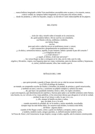 … nunca hubiera imaginado a doña Vera muriéndose encendida entre su pura y viva muerte, nunca;
a decir verdad, no, tampoco había imaginado yo la mía para este mismo otoño;
… desde las praderas, y sobre los hayedos, surgía y se elevaba el vuelo indescriptible de los pájaros.
DEL ÉXITO
… éxito de vida y triunfo sobre el mundo en la conciencia;
ah, quién pudiera labrar y llevar cual ley ese estandarte,
ese blasón o divisa, emblema o símbolo,
ese íntimo fuego,
esa luz,
pues qué estío o edad de nieves no podríamos cruzar y vencer,
o qué consunción o despeñamiento no podríamos evitar;
¿ y la dulce y armoniosa música, aquélla, la que instaura, inhala o prende la paz del corazón ?
¿ y el diapasón del aire ?
¿ y el del silencio ?
¿ y aquél, el último, el del mar universal ?
… los versos/fuego se dan y extinguen en la vida, con la vida y por la vida;
cógelos y llévatelos, viajero, son hogueras para tus viejas vestimentas, para tus densas nieblas y hojarascas,
sí, cierta y definitivamente, ellos, han venido a por ti.
SEÑALES DEL 3.000
… que quien prenda y guarde el fuego, desvele con su vida las ascuas inmortales;
es el XXI un piélago de lumbres,
un tratado, un compendio excelso de finales y arrumbes, de piedad, de prístina y gentil misericordia,
y también un tono y una luz, y asimismo un pálpito sináptico y telúrico de amor;
… ah, qué lejos van quedando instantes, horas y años, los siglos circulares,
y qué convergencia, qué determinación de espíritus y fuerzas para optar a un tiemblo armónico entre llamas;
esta ilusión, no, no volverá, ni las viejas palabras, ni las emociones densas que ahogaron el sol de la verdad;
… perdura lo que el ser intuye o sabe, lo que vive y es,
y, ello, aunque la batalla sea dura y ardua,
que, sin duda, lo es y lo será;
… cuando encontréis la soledad, ah, no la temáis y mejor atendedla, escuchadla;
siempre trajo las más bellas ideas, los susurros más hondos, la música más bella;
… ah Orión - algunos diréis -
cuando el frío llegue a tanto, cómo y quién nos hallará y arropará, cómo y quién...
y tendréis, tendréis razón, amigos queridos, sí, definitivamente tendréis razón;
la Física de Amor y de Consciencia, la que inspira y acoge a todos, aquélla, aún la estamos construyendo.
 