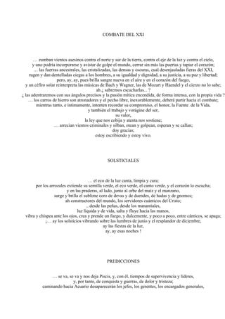 COMBATE DEL XXI
… zumban vientos asesinos contra el norte y sur de la tierra, contra el eje de la luz y contra el cielo,
y uno podría incorporarse y avistar de golpe el mundo, cerrar sin más las puertas y tapiar el corazón;
… las fuerzas ancestrales, las cristalizadas, las densas y oscuras, cual desenjauladas fieras del XXI,
rugen y dan dentelladas ciegas a los hombres, a su igualdad y dignidad, a su justicia, a su paz y libertad;
pero, ay, ay, pues brilla sangre nueva en el aire y en el corazón del fuego,
y un céfiro solar reinterpreta las músicas de Bach y Wagner, las de Mozart y Haendel y el cierzo no lo sabe;
ah ¿ sabremos escucharlas... ?
¿ las adentraremos con sus ángulos precisos y la pasión mítica encendida, de forma intensa, con la propia vida ?
… los carros de hierro son atronadores y el pecho libre, inexorablemente, deberá partir hacia el combate;
mientras tanto, e íntimamente, intenten recordar su compromiso, el honor, la Fuente de la Vida,
y también el trabajo y vorágine del ser,
su valor,
la ley que nos cobija y atenta nos sostiene;
… arrecian vientos criminales y silban, otean y golpean, esperan y se callan;
doy gracias;
estoy escribiendo y estoy vivo.
SOLSTICIALES
… el eco de la luz canta, limpia y cura;
por los arrozales extiende su semilla verde, el eco verde, el canto verde, y el corazón lo escucha;
y en las praderas, al lado, junto al orbe del maíz y el manzano,
surge y brilla el sublime coro de devas y de duendes, de hadas y de gnomos;
ah constructores del mundo, los servidores cuánticos del Cristo;
.. desde las peñas, desde los manantiales,
luz líquida y de vida, salta y fluye hacia las manos,
vibra y chispea ante los ojos, crea y prende un fuego, y dulcemente, y poco a poco, entre cánticos, se apaga;
¡… ay los solsticios vibrando sobre las lumbres de junio y el resplandor de diciembre,
ay las fiestas de la luz,
ay, ay esas noches !
PREDICCIONES
… se va, se va y nos deja Piscis, y, con él, tiempos de supervivencia y líderes,
y, por tanto, de conquista y guerras, de dolor y tristeza;
caminando hacia Acuario desaparecerán los jefes, los gerentes, los encargados generales,
 