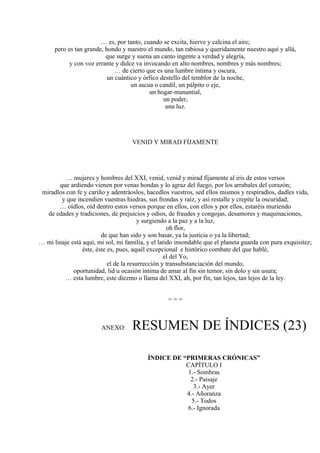 … es, por tanto, cuando se excita, hierve y calcina el aire;
pero es tan grande, hondo y nuestro el mundo, tan rabiosa y queridamente nuestro aquí y allá,
que surge y suena un canto ingente a verdad y alegría,
y con voz errante y dulce va invocando en alto nombres, nombres y más nombres;
… de cierto que es una lumbre íntima y oscura,
un cuántico y órfico destello del temblor de la noche,
un ascua o candil, un pálpito o eje,
un hogar-manantial,
un poder,
una luz.
VENID Y MIRAD FÍJAMENTE
… mujeres y hombres del XXI, venid, venid y mirad fíjamente al iris de estos versos
que ardiendo vienen por venas hondas y lo agraz del fuego, por los arrabales del corazón;
miradlos con fe y cariño y adentráoslos, hacedlos vuestros, sed ellos mismos y respiradlos, dadles vida,
y que incendien vuestras hiedras, sus frondas y raíz, y así restalle y crepite la oscuridad;
… oídlos, oíd dentro estos versos porque en ellos, con ellos y por ellos, estaréis muriendo
de edades y tradiciones, de prejuicios y odios, de fraudes y congojas, desamores y maquinaciones,
y surgiendo a la paz y a la luz,
oh flor,
de que han sido y son basar, ya la justicia o ya la libertad;
… mi linaje está aquí, mi sol, mi familia, y el latido insondable que el planeta guarda con pura exquisitez;
éste, éste es, pues, aquél excepcional e histórico combate del que hablé,
el del Yo,
el de la resurrección y transubstanciación del mundo,
oportunidad, lid u ocasión íntima de amar al fin sin temor, sin dolo y sin usura;
… esta lumbre, este diezmo o llama del XXI, ah, por fin, tan lejos, tan lejos de la ley.
= = =
ANEXO: RESUMEN DE ÍNDICES (23)
ÍNDICE DE “PRIMERAS CRÓNICAS”
CAPÍTULO I
1.- Sombras
2.- Paisaje
3.- Ayer
4.- Añoranza
5.- Todos
6.- Ignorada
 