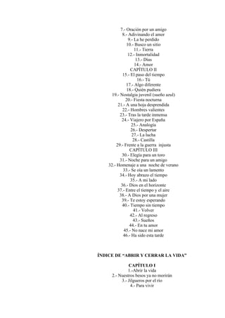 7.- Oración por un amigo
8.- Adivinando el amor
9.- La he perdido
10.- Busco un sitio
11.- Tierra
12.- Inmortalidad
13.- Días
14.- Amor
CAPÍTULO II
15.- El paso del tiempo
16.- Tú
17.- Algo diferente
18.- Quién pudiera
19.- Nostalgia juvenil (sueño azul)
20.- Fiesta nocturna
21.- A una hoja desprendida
22.- Hombres valientes
23.- Tras la tarde inmensa
24.- Viajero por España
25.- Analogía
26.- Despertar
27.- La lucha
28.- Castilla
29.- Frente a la guerra injusta
CAPÍTULO III
30.- Elegía para un toro
31.- Noche para un amigo
32.- Homenaje a una noche de verano
33.- Se oía un lamento
34.- Hoy abrazo el tiempo
35.- A mi lado
36.- Dios en el horizonte
37.- Entre el tiempo y el aire
38.- A Dios por una mujer
39.- Te estoy esperando
40.- Tiempo sin tiempo
41.- Volver
42.- Al regreso
43.- Sueños
44.- En tu amor
45.- No nace mi amor
46.- Ha sido esta tarde
ÍNDICE DE “ABRIR Y CERRAR LA VIDA”
CAPÍTULO I
1.-Abrir la vida
2.- Nuestros besos ya no morirán
3.- Jilgueros por el río
4.- Para vivir
 