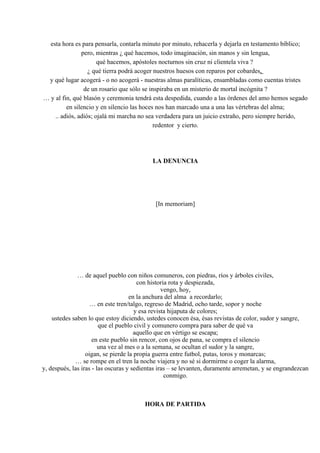 esta hora es para pensarla, contarla minuto por minuto, rehacerla y dejarla en testamento bíblico;
pero, mientras ¿ qué hacemos, todo imaginación, sin manos y sin lengua,
qué hacemos, apóstoles nocturnos sin cruz ni clientela viva ?
¿ qué tierra podrá acoger nuestros huesos con reparos por cobardes,
y qué lugar acogerá - o no acogerá - nuestras almas paralíticas, ensambladas como cuentas tristes
de un rosario que sólo se inspiraba en un misterio de mortal incógnita ?
… y al fin, qué blasón y ceremonia tendrá esta despedida, cuando a las órdenes del amo hemos segado
en silencio y en silencio las hoces nos han marcado una a una las vértebras del alma;
.. adiós, adiós; ojalá mi marcha no sea verdadera para un juicio extraño, pero siempre herido,
redentor y cierto.
LA DENUNCIA
[In memoriam]
… de aquel pueblo con niños comuneros, con piedras, ríos y árboles civiles,
con historia rota y despiezada,
vengo, hoy,
en la anchura del alma a recordarlo;
… en este tren/talgo, regreso de Madrid, ocho tarde, sopor y noche
y esa revista hijaputa de colores;
ustedes saben lo que estoy diciendo, ustedes conocen ésa, ésas revistas de color, sudor y sangre,
que el pueblo civil y comunero compra para saber de qué va
aquello que en vértigo se escapa;
en este pueblo sin rencor, con ojos de pana, se compra el silencio
una vez al mes o a la semana, se ocultan el sudor y la sangre,
oigan, se pierde la propia guerra entre futbol, putas, toros y monarcas;
… se rompe en el tren la noche viajera y no sé si dormirme o coger la alarma,
y, después, las iras - las oscuras y sedientas iras – se levanten, duramente arremetan, y se engrandezcan
conmigo.
HORA DE PARTIDA
 