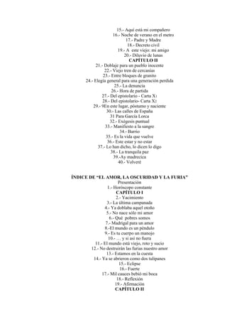15.- Aquí está mi compañero
16.- Noche de verano en el metro
17.- Padre y Madre
18.- Decreto civil
19.- A este viejo: mi amigo
20.- Diluvio de lunas
CAPÍTULO II
21.- Doblaje para un pueblo inocente
22.- Viejo tren de cercanías
23.- Entre bloques de granito
24.- Elegía general para una generación perdida
25.- La denuncia
26.- Hora de partida
27.- Del epistolario - Carta X1
28.- Del epistolario- Carta X2
29.- 9En este lugar, póstumo y naciente
30.- Las calles de España
31 Para García Lorca
32.- Exégesis puntual
33.- Manifiesto a la sangre
34.- Barrio
35.- Es la vida que vuelve
36.- Este estar y no estar
37.- Lo han dicho, lo dicen lo digo
38.- La tranquila paz
39.-Ay madrecica
40.- Volveré
ÍNDICE DE “EL AMOR, LA OSCURIDAD Y LA FURIA”
Presentación
1.- Horóscopo constante
CAPÍTULO I
2.- Yacimiento
3.- La última campanada
4.- Ya doblaba aquel otoño
5.- No nace sólo mi amor
6.- Qué pobres somos
7.- Madrigal para un amor
8.-El mundo es un péndulo
9.- Es tu cuerpo un manojo
10.- … y si así no fuera
11.- El mundo está viejo, roto y sucio
12.- No destruirán las furias nuestro amor
13.- Estamos en la cuesta
14.- Ya se abrieron como dos tulipanes
15.- Eclipse
16.- Fuerte
17.- Mil cauces bebió mi boca
18.- Reflexión
19.- Afirmación
CAPÍTULO II
 
