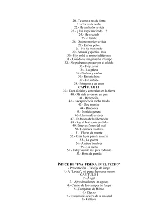 20.- Te amo a ras de tierra
21.- La mala noche
22.- He asaltado tu vida
23.- ¿ Fui torpe naciendo…?
24.- He cruzado
25.- Herirte
26.- Quiero morder tu vida
27.- En los polos
28.- No ha manchado
29.- Amada y querida mía
30.- Hoy soñé tu rostro indiferente
31.- Cuando la imaginación irrumpe
32.- No podremos pasear por el olvido
33.- Hoy, amor
34.- La grieta
35.- Piedras y cardos
36.- En esta hora
37.- He soñado
38.- Póstumo a un amor
CAPÍTULO III
39.- Cara al cielo y con raíces en la tierra
40.- Mi vida es escasa en pan
41.- Redención
42.- La experiencia me ha traído
43.- Soy mentira
44.- Rincones
45.- Noticia general
46.- Llamando a voces
47.- En busca de la liberación
48.- Soy el horizonte perdido
49.- Nuevas flores del mal
50.- Hombres malditos
51.- Flores de muerte
52.- Criar hijos para la muerte
53.- La guerra
54.- A otros hombres
55.- La lucha
56.- Estoy viendo mil pies rodando
57.- Hora de partida
ÍNDICE DE “UNA FISURA EN EL PECHO”
- Presentación – Testigo de cargo
1.- A “Leona”, mi perra, hermana menor
CAPÍTULO I
2.- Ángel
3.- Aproximaciones en agosto
4.- Canino de los campos de fuego
5.- Campanas de Bilbao
6.- Cierzo
7.- Comentario acerca de la amistad
8.- Críticos
 