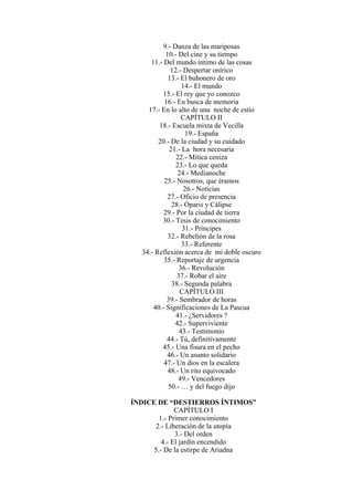 9.- Danza de las mariposas
10.- Del cine y su tiempo
11.- Del mundo íntimo de las cosas
12.- Despertar onírico
13.- El buhonero de oro
14.- El mundo
15.- El rey que yo conozco
16.- En busca de memoria
17.- En lo alto de una noche de estío
CAPÍTULO II
18.- Escuela mixta de Vecilla
19.- España
20.- De la ciudad y su cuidado
21.- La hora necesaria
22.- Mítica ceniza
23.- Lo que queda
24.- Medianoche
25.- Nosotros, que éramos
26.- Noticias
27.- Oficio de presencia
28.- Óparis y Cálipse
29.- Por la ciudad de tierra
30.- Tesis de conocimiento
31.- Príncipes
32.- Rebelión de la rosa
33.- Referente
34.- Reflexión acerca de mi doble oscuro
35.- Reportaje de urgencia
36.- Revolución
37.- Robar el aire
38.- Segunda palabra
CAPÍTULO III
39.- Sembrador de horas
40.- Significaciones de La Pascua
41.- ¿Servidores ?
42.- Superviviente
43.- Testimonio
44.- Tú, definitivamente
45.- Una fisura en el pecho
46.- Un asunto solidario
47.- Un dios en la escalera
48.- Un rito equivocado
49.- Vencedores
50.- … y del fuego dijo
ÍNDICE DE “DESTIERROS ÍNTIMOS”
CAPÍTULO I
1.- Primer conocimiento
2.- Liberación de la utopía
3.- Del orden
4.- El jardín encendido
5.- De la estirpe de Ariadna
 