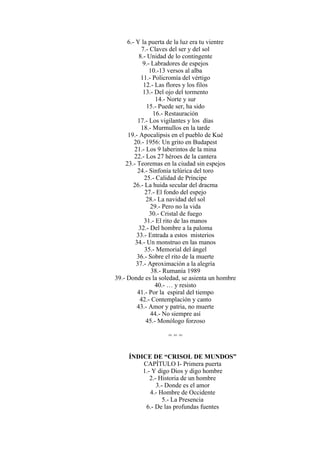 6.- Y la puerta de la luz era tu vientre
7.- Claves del ser y del sol
8.- Unidad de lo contingente
9.- Labradores de espejos
10.-13 versos al alba
11.- Policromía del vértigo
12.- Las flores y los filos
13.- Del ojo del tormento
14.- Norte y sur
15.- Puede ser, ha sido
16.- Restauración
17.- Los vigilantes y los días
18.- Murmullos en la tarde
19.- Apocalipsis en el pueblo de Kué
20.- 1956: Un grito en Budapest
21.- Los 9 laberintos de la mina
22.- Los 27 héroes de la cantera
23.- Teoremas en la ciudad sin espejos
24.- Sinfonía telúrica del toro
25.- Calidad de Príncipe
26.- La huida secular del dracma
27.- El fondo del espejo
28.- La navidad del sol
29.- Pero no la vida
30.- Cristal de fuego
31.- El rito de las manos
32.- Del hombre a la paloma
33.- Entrada a estos misterios
34.- Un monstruo en las manos
35.- Memorial del ángel
36.- Sobre el rito de la muerte
37.- Aproximación a la alegría
38.- Rumanía 1989
39.- Donde es la soledad, se asienta un hombre
40.- … y resisto
41.- Por la espiral del tiempo
42.- Contemplación y canto
43.- Amor y patria, no muerte
44.- No siempre así
45.- Monólogo forzoso
= = =
ÍNDICE DE “CRISOL DE MUNDOS”
CAPÍTULO I- Primera puerta
1.- Y digo Dios y digo hombre
2.- Historia de un hombre
3.- Donde es el amor
4.- Hombre de Occidente
5.- La Presencia
6.- De las profundas fuentes
 