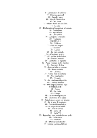 8 - Centenarios de silencio
9 – Principio general
10 – Brutal y atroz
11 – Simple fuente viva
12 – Mi aldea
13 – Madre de los brazos rotos
14 – La idea
15 – Declaración al margen de la historia
16 – Españolicos
17 – Apocalipsis
18 – Cruz otoñal
19 – Amapolas y violetas
20 – Tentación
CAPÍTULO II
21 – El Metro
22 – Por una alegría
23 – Resistir
24 – Lapsus
25 – La bien cercada
26 – Cuerdas y tristeza
27 – El aguijón y el almíbar
28 – Génesis puntual
29 – Del búho a la cigüeña
30 – Agua y sangre en los zapatos
31 – De ayer y de hoy
32 – Retorno a las preguntas
33 – Renacimiento
34 – Ley 1000
35 – Canto para un instante
36 – Voz en el exilio
37 – El espejo
38 – En esta hora del pueblo
39 – La tarde inmensa
40 – Oda en paz para mis hijas
CAPÍTULO III
41 – Antes
42 – La visita
43 – Europa
44 – De la verdad para dos
45 – Las treinta de la tarde
46 – Tejado a dos aguas con goteras
47 – En la hora de tu vientre
48 – Psicoanálisis del vivir
49 – Reflejo del no morir
50 – Flor de cactus
51 – Carta VI
52 – Carta VII
53 - Pequeña y gran historia de una tarde
54 – De las rosas
55 – Simbiosis
56 – Diálogo con el dolor
57 – En una página del álbum
 
