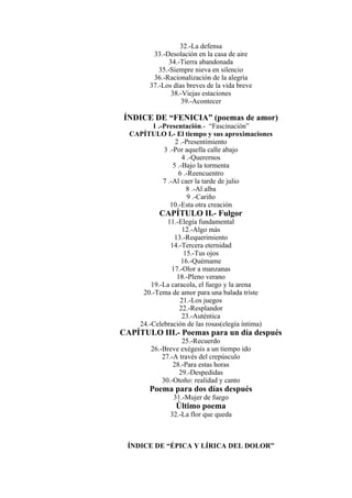 32.-La defensa
33.-Desolación en la casa de aire
34.-Tierra abandonada
35.-Siempre nieva en silencio
36.-Racionalización de la alegría
37.-Los días breves de la vida breve
38.-Viejas estaciones
39.-Acontecer
ÍNDICE DE “FENICIA” (poemas de amor)
1 .-Presentación.- “Fascinación”
CAPÍTULO I.- El tiempo y sus aproximaciones
2 .-Presentimiento
3 .-Por aquella calle abajo
4 .-Querernos
5 .-Bajo la tormenta
6 .-Reencuentro
7 .-Al caer la tarde de julio
8 .-Al alba
9 .-Cariño
10.-Esta otra creación
CAPÍTULO II.- Fulgor
11.-Elegía fundamental
12.-Algo más
13.-Requerimiento
14.-Tercera eternidad
15.-Tus ojos
16.-Quémame
17.-Olor a manzanas
18.-Pleno verano
19.-La caracola, el fuego y la arena
20.-Tema de amor para una balada triste
21.-Los juegos
22.-Resplandor
23.-Auténtica
24.-Celebración de las rosas(elegía íntima)
CAPÍTULO III.- Poemas para un día después
25.-Recuerdo
26.-Breve exégesis a un tiempo ido
27.-A través del crepúsculo
28.-Para estas horas
29.-Despedidas
30.-Otoño: realidad y canto
Poema para dos días después
31.-Mujer de fuego
Último poema
32.-La flor que queda
ÍNDICE DE “ÉPICA Y LÍRICA DEL DOLOR”
 