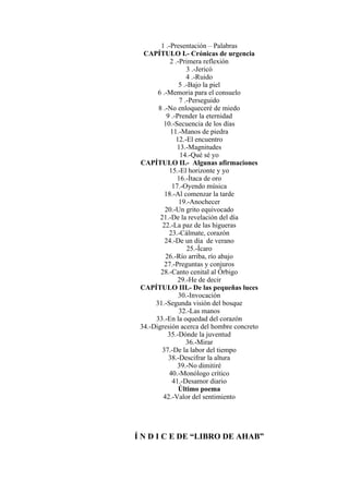 1 .-Presentación – Palabras
CAPÍTULO I.- Crónicas de urgencia
2 .-Primera reflexión
3 .-Jericó
4 .-Ruido
5 .-Bajo la piel
6 .-Memoria para el consuelo
7 .-Perseguido
8 .-No enloqueceré de miedo
9 .-Prender la eternidad
10.-Secuencia de los días
11.-Manos de piedra
12.-El encuentro
13.-Magnitudes
14.-Qué sé yo
CAPÍTULO II.- Algunas afirmaciones
15.-El horizonte y yo
16.-Ítaca de oro
17.-Oyendo música
18.-Al comenzar la tarde
19.-Anochecer
20.-Un grito equivocado
21.-De la revelación del día
22.-La paz de las higueras
23.-Cálmate, corazón
24.-De un día de verano
25.-Ícaro
26.-Río arriba, río abajo
27.-Preguntas y conjuros
28.-Canto cenital al Órbigo
29.-He de decir
CAPÍTULO III.- De las pequeñas luces
30.-Invocación
31.-Segunda visión del bosque
32.-Las manos
33.-En la oquedad del corazón
34.-Digresión acerca del hombre concreto
35.-Dónde la juventud
36.-Mirar
37.-De la labor del tiempo
38.-Descifrar la altura
39.-No dimitiré
40.-Monólogo crítico
41.-Desamor diario
Último poema
42.-Valor del sentimiento
Í N D I C E DE “LIBRO DE AHAB”
 