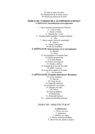 47.-Que tu amor nos salve
48.-Iluminación de la noche oscura
49.-Primavera íntima en la tierra
ÍNDICE DE “VERSOS DE LAS IMPERFECCIONES”
CAPÍTULO I: Incontinencia en la aspiración
1 .-De la marcha infinita hacia la libertad
2 .- Caer el cielo
3 .- Itsoel y Aitiíne
4 .- Desolación y rosas
5 .- Siempre habrá bandidos y siempre llegarán
6 .- Dar
7 .- Barrio santo o tierra de calamidad
8 .- Qué es
9 .- Entrar y preguntar
10.-De los incendios
CAPÍTULO II: Deformaciones en la contemplación
11.-Metales
12.-Altos
13.-Acercándonos a la batalla final
14.-Íntima proposición
15.-Cuarta alegría
16.-Volver de la guerra
17.-Oculto e íntimo
18.-Tratado de la luz por Navidad
19.-2004 – Lectura
20.-Cura de un pájaro en la tarde
21.-... me recuerdas
CAPÍTULO III: Grandes deterioros. Resumen
22.-A los visitantes
23.-Desván
24.-Ciego de sol
25.-Segunda reflexión
26.-Excepción a mí mismo
27.-Después de arder
28.-África
29.-Nuevas palabras
30.-Definición
31.-Perdiendo formas
32.-... desde una humilde atención
ÍNDICE DE “ARQUITECTURAS”
CAPÍTULO I
1.- Vivir y no vivir
2.- Quemarse
3.- Debiera ser capaz
4.- De las continuas pérdidas
5.- Que la luz me queme y juzgue
 