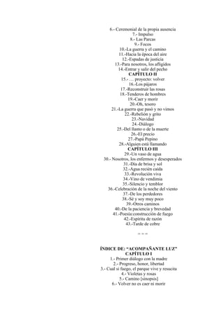 6.- Ceremonial de la propia ausencia
7.- Impulso
8.- Las Parcas
9.- Focos
10.-La guerra y el camino
11.-Hacia la época del aire
12.-Espadas de justicia
13.-Para nosotros, los afligidos
14.-Entrar y salir del pecho
CAPÍTULO II
15.- … proyecto: volver
16.-Los pájaros
17.-Reconstruir las rosas
18.-Tenderos de hombres
19.-Caer y morir
20.-Oh, tesoro
21.-La guerra que pasó y no vimos
22.-Rebelión y grito
23.-Navidad
24.-Diálogo
25.-Del llanto o de la muerte
26.-El precio
27.-Papá Pepino
28.-Alguien está llamando
CAPÍTULO III
29.-Un vaso de agua
30.- Nosotros, los enfermos y desesperados
31.-Día de brisa y sol
32.-Agua recién caída
33.-Revolución viva
34.-Vino de vendimia
35.-Silencio y temblor
36.-Celebración de la noche del viento
37.-De los perdedores
38.-Sé y soy muy poco
39.-Otros caminos
40.-De la paciencia y brevedad
41.-Poesía:construcción de fuego
42.-Espíritu de razón
43.-Tarde de cobre
= = =
ÍNDICE DE: “ACOMPAÑANTE LUZ”
CAPÍTULO I
1.- Primer diálogo con la madre
2.- Progreso, honor, libertad
3.- Cual si fuego, el parque vive y resucita
4.- Violetas y rosas
5.- Camino [sinopsis]
6.- Volver no es caer ni morir
 
