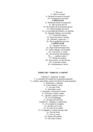 7.- Puro sur
8.- Abrir o no abrir
9.- Buscad con ansia el corazón
10.- Compromiso universal
CAPÍTULO II
11.- Reflexión frente al crepúsculo
12.- Del corazón del sol
13.- De la labor de los príncipes-dioses
14.- Hebra [trabajos de amor]
15.- La oscuridad del hombre a su espíritu
16.- Segundo diálogo con la madre
17.- Triunfo del espíritu
18.- Penas de honor y tiempo
19.- Libertad ¿ quién eres…?
20.- De la unidad del universo
CAPÍTULO III
21.- Amantes divinos
22.- Siglo XXI [introspección]
23.- Tercer diálogo con la madre
24.- Conciencia y virtud
25.- Sin descanso buscándonos
26.- ¿ … quiénes somos ?
27.- Desde las lumbres
28.- Este estertor sin fin del mar
29.- Evocando a Osiris
30.- Arrobamiento y lluvia
= = =
ÍNDICE DE “ TODO ES CAMINO”
Capítulo I – Inquietud ya duda
1.- A contraluz del mundo [en la pequeña pregunta]
2.- ¿ Quién, quién llama, quién está ahí [en la gran pregunta]
3.- Pertenencia y libertad
4.- Cielo redentor y furia
5.- Al venir el día
6.- Eternidad y rosas
7.- Desandar y reconstruir camino
8.- Volvamos a Naím, madre
9.- ¿ Quiénes, quiénes somos ?
10.- Es un relámpago
11.- El calor del cielo hoy
Capítulo II – Diálogos y redenciones
12.- El visitador de ciudades
13.- Hombre en la calle
14.- El canto de la verdad
15.- Compañero, venimos de muy lejos
16.- Flor de Grial
17.- Lirios y rosas
18.- Himno del espíritu
19.- De cómo el amor
 