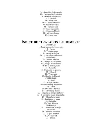 34 – Los niños de la escuela
35 – Poema de las 2 avenidas
36 – El signo y la palabra
37 – Similitud
38 – Tú en casa
39 – La brevedad es esto
40 - Libertad, libertad
41 – De la soledad
42- Cosas importantes
43 – Alcanzar el límite
44 – Vivir en síntesis
45 – Llama pura
ÍNDICE DE “TRATADOS DE HOMBRE”
CAPÍTULO I
1 - Reagrupamiento, trozos rotos
2 - Hablar
3 - Visitas celestes
4 - Instante y súplica
5 - … y las valquirias lo aman
6 - La noria
7 - Ebriedad o locura
8 - Epopeya en Diciembre
9 - Apología de un instante
10 - De la infinita guerra
11 - Resucitar
12 - Glamour o no glamour
13 - Ella y él
14 - Ve y ayuda
15 - Hombre de libertad
CAPÍTULO II
16 - Aquí
17 - Y llegó y se fue
18 - Sintiéndote y buscándote
19 - Símil
20 - Del amor – leyenda
21 - Terrestres y divinos
22 - Vírgenes y cánticos de humo
23 - Y los soches pasan sin entrañas
24 - Oda de luz y fuego
25 - Lucha ante el jaguar
26 - Intimidad
27 - Tesis del error
28 - Hombres
29 - De la noción de viaje
30 - Aitiíne
31 – Secretos sirvientes
32 - El grial de Ebor
CAPÍTULO III
33 - Éxtasis
 