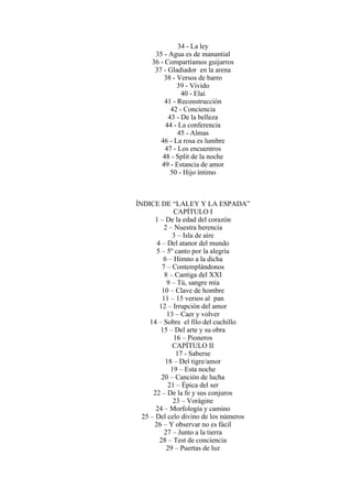 34 - La ley
35 - Agua es de manantial
36 - Compartíamos guijarros
37 - Gladiador en la arena
38 - Versos de barro
39 - Vívido
40 - Elaí
41 - Reconstrucción
42 - Conciencia
43 - De la belleza
44 - La conferencia
45 - Almas
46 - La rosa es lumbre
47 - Los encuentros
48 - Split de la noche
49 - Estancia de amor
50 - Hijo íntimo
ÍNDICE DE “LALEY Y LA ESPADA”
CAPÍTULO I
1 – De la edad del corazón
2 – Nuestra herencia
3 – Isla de aire
4 – Del atanor del mundo
5 – 5º canto por la alegría
6 – Himno a la dicha
7 – Contemplándonos
8 – Cantiga del XXI
9 – Tú, sangre mía
10 – Clave de hombre
11 – 15 versos al pan
12 – Irrupción del amor
13 – Caer y volver
14 – Sobre el filo del cuchillo
15 – Del arte y su obra
16 – Pioneros
CAPÍTULO II
17 - Saberse
18 – Del tigre/amor
19 – Esta noche
20 – Canción de lucha
21 – Épica del ser
22 – De la fe y sus conjuros
23 – Vorágine
24 – Morfología y camino
25 – Del celo divino de los números
26 – Y observar no es fácil
27 – Junto a la tierra
28 – Test de conciencia
29 – Puertas de luz
 