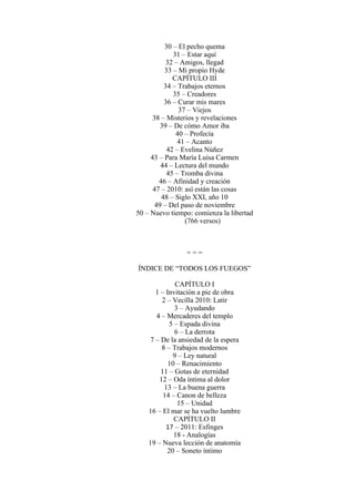 30 – El pecho quema
31 – Estar aquí
32 – Amigos, llegad
33 – Mi propio Hyde
CAPÍTULO III
34 – Trabajos eternos
35 – Creadores
36 – Curar mis mares
37 – Viejos
38 – Misterios y revelaciones
39 – De cómo Amor iba
40 – Profecía
41 – Acanto
42 – Evelina Núñez
43 – Para María Luisa Carmen
44 – Lectura del mundo
45 – Tromba divina
46 – Afinidad y creación
47 – 2010: así están las cosas
48 – Siglo XXI, año 10
49 – Del paso de noviembre
50 – Nuevo tiempo: comienza la libertad
(766 versos)
= = =
ÍNDICE DE “TODOS LOS FUEGOS”
CAPÍTULO I
1 – Invitación a pie de obra
2 – Vecilla 2010: Latir
3 – Ayudando
4 – Mercaderes del templo
5 – Espada divina
6 – La derrota
7 – De la ansiedad de la espera
8 – Trabajos modernos
9 – Ley natural
10 – Renacimiento
11 – Gotas de eternidad
12 – Oda íntima al dolor
13 – La buena guerra
14 – Canon de belleza
15 – Unidad
16 – El mar se ha vuelto lumbre
CAPÍTULO II
17 – 2011: Esfinges
18 - Analogías
19 – Nueva lección de anatomía
20 – Soneto íntimo
 