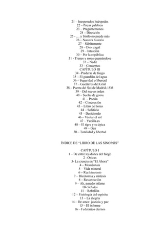 21 – Inesperados huéspedes
22 – Pocas palabras
23 – Preguntémonos
24 – Disección
25 - … y Sísifo no puede más
26 – Nuestra historia
27 – Súbitamente
28 – Dios zagal
29 – Intuición
30 – Por la república
31 - Trenes y rosas quemándose
32 – Nadir
33 – Conceptos
CAPÍTULO III
34 –Praderas de fuego
35 – El guardián del agua
36 – Seguridad o libertad
37 – Guerreros del Grial
38 – Puerta del Sol de Madrid-15M
39 – Del nuevo orden
40 – Suelas de goma
41 – Poesía
42 – Concepción
43 – Libro de horas
44 – Solsticio
45 – Decidiendo
46 – Visitar el sol
47 – Vecilla.es
48 – El tigre y su épica
49 – Gea
50 – Totalidad y libertad
ÍNDICE DE “LIBRO DE LAS SINOPSIS”
CAPÍTULO I
1 – De entre los dones del fuego
2 –Ónices
3- La ciencia en “El Ahora”
4 – Moméntum
5 – Vida mineral
6 – Recibimiento
7 – Dicotomía y síntesis
8 – Resurrección
9 – Ah, pasado infame
10- Señales
11 – Rebelión
12 – Fisiología del espíritu
13 – La alegría
14 – De amor, justicia y paz
15 – El informe
16 – Fedatarios eternos
 
