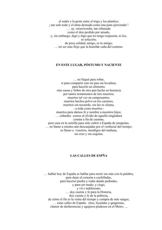 el sudor y la peste entre el trigo y los plantíos;
¡ tan solo todo y el alma desnuda como una puta ejerciendo !
… ay, misericordia, tan rebanada
como el don perdido por amado,
y, sin embargo, digo y digo que no tengo respuesta, ni luz,
ni solución;
de poca calidad, amigo, es tu amigo;
… mi ser más flojo que la humilde caña del centeno.
EN ESTE LUGAR, PÓSTUMO Y NACIENTE
… no llegué para robar,
sí para compartir este mi pan sin levadura,
para hacerlo no alimento,
sino causa y fiebre de otro pan hecho en herencia
por tantos testamentos de mis muertos;
muertos tal vez en camposantos,
muertos hechos polvo en los caminos,
muertos sin recuerdo, sin faz ni silueta,
- a toda costa muertos -
muertos para darnos fe y nombre a nuestros hijos;
… cobardes somos al olvido de aquella singladura
común a fin de cuentas,
pero cara en la semilla para sólo cubrir a España de amapolas;
… no llamo a mentes aún descuajadas por el verdiazul del tiempo;
os llamo a vosotros, mendigos del mañana,
sin cruz y sin esquina.
LAS CALLES DE ESPÑA
… hablar hoy de España es hablar para morir sin más con la palabra,
para dejar el corazón a cuchilladas,
para hacerse piedra y rodar dando pedradas,
y para ser mudo, y ciego,
y vil e indiferente;
… doy cuenta y fe para la Historia,
doy cuenta y fe de la pobreza,
de cómo el fin es la venta del tiempo y compra de más sangre;
… estas calles de España: ritos, leyendas y gangrenas,
clamor de desherencias y agujeros piadosos en el Metro…,
 