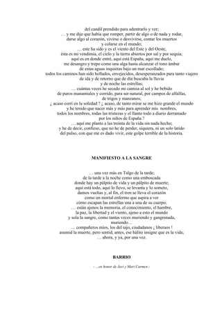 del candil prendido para adentrarlo y ver;
… y me dije que había que romper, partir de algo o de nada y rodar,
darse algo al corazón, vivirse o desvivirse, contar los muertos
y colarse en el mundo;
… este ha sido y es el viento del Este y del Oeste,
ésta es mi vendimia, el cielo y la tierra abiertos por sal y por sequía;
aquí es en donde entré, aquí está España, aquí me duelo,
me desangro y trepo como una alga hasta alcanzar el tono ámbar
de estas aguas inquietas bajo un mar escollado;
todos los caminos han sido hollados, envejecidos, desesperanzados para tanto viajero
de ida y de retorno que de día buscaba la lluvia
y de noche las estrellas;
… cuántas veces he secado mi camisa al sol y he bebido
de puros manantiales y corrido, para ser natural, por campos de alfalfas,
de trigos y manzanos;
¿ acaso corrí en la soledad ? ¿ acaso, de tanto mirar se me hizo grande el mundo
y he tenido que nacer más y más para aprender mis nombres,
todos los nombres, todas las tristezas y el llanto todo a diario derramado
por los niños de España ?
… aquí me planto a las treinta de la vida sin nada hecho;
y he de decir, confieso, que no he de perder, siquiera, ni un solo latido
del pulso, con que me es dado vivir, este golpe terrible de la historia.
MANIFIESTO A LA SANGRE
… una vez más en Talgo de la tarde;
de la tarde a la noche como una emboscada
donde hay un pálpito de vida y un pálpito de muerte;
aquí está todo, aquí lo llevo, se levanta y lo someto,
damos vueltas y, al fin, el tren se lleva el corazón
como un mortal enfermo que aspira a ver
cómo escapan las estrellas una a una de su cuerpo;
… están ajenos la memoria, el conocimiento, el hambre,
la paz, la libertad y el viento, ajeno a esto el mundo
y sola la sangre, como tantas veces muriendo y gangrenada,
muriendo…
… compañeros míos, los del tajo, ciudadanos ¡ liberaos !
asumid la muerte, pero sentid, antes, ese hálito insigne que es la vida;
… ahora, y ya, por una vez.
BARRIO
- …en honor de Javi y Mari Carmen -
 