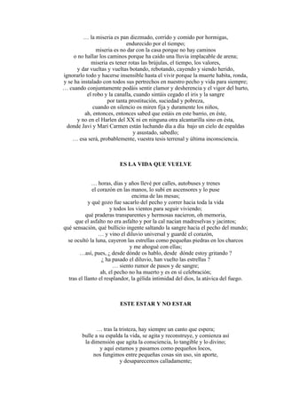… la miseria es pan diezmado, corrido y comido por hormigas,
endurecido por el tiempo;
miseria es no dar con la casa porque no hay caminos
o no hallar los caminos porque ha caído una lluvia implacable de arena;
miseria es tener rotas las brújulas, el tiempo, los valores,
y dar vueltas y vueltas botando, rebotando, cayendo y siendo herido,
ignorarlo todo y hacerse insensible hasta el vivir porque la muerte habita, ronda,
y se ha instalado con todos sus pertrechos en nuestro pecho y vida para siempre;
… cuando conjuntamente podáis sentir clamor y desherencia y el vigor del hurto,
el robo y la canalla, cuando sintáis cegado el iris y la sangre
por tanta prostitución, suciedad y pobreza,
cuando en silencio os miren fija y duramente los niños,
ah, entonces, entonces sabed que estáis en este barrio, en éste,
y no en el Harlen del XX ni en ninguna otra alcantarilla sino en ésta,
donde Javi y Mari Carmen están luchando día a día bajo un cielo de espaldas
y asustado, sabedlo;
… esa será, probablemente, vuestra tesis terrenal y última inconsciencia.
ES LA VIDA QUE VUELVE
… horas, días y años llevé por calles, autobuses y trenes
el corazón en las manos, lo subí en ascensores y lo puse
encima de las mesas;
y qué gozo fue sacarlo del pecho y correr hacia toda la vida
y todos los vientos para seguir viviendo;
qué praderas transparentes y hermosas nacieron, oh memoria,
que el asfalto no era asfalto y por la cal nacían madreselvas y jacintos;
qué sensación, qué bullicio ingente saltando la sangre hacia el pecho del mundo;
… y vino el diluvio universal y guardé el corazón,
se ocultó la luna, cayeron las estrellas como pequeñas piedras en los charcos
y me ahogué con ellas;
…así, pues, ¿ desde dónde os hablo, desde dónde estoy gritando ?
¿ ha pasado el diluvio, han vuelto las estrellas ?
… siento rumor de pasos y de sangre;
ah, el pecho no ha muerto y es en sí celebración;
tras el llanto el resplandor, la gélida intimidad del dios, la atávica del fuego.
ESTE ESTAR Y NO ESTAR
… tras la tristeza, hay siempre un canto que espera;
bulle a su espalda la vida, se agita y reconstruye, y comienza así
la dimensión que agita la consciencia, lo tangible y lo divino;
y aquí estamos y pasamos como pequeños locos,
nos fungimos entre pequeñas cosas sin uso, sin aporte,
y desaparecemos calladamente;
 