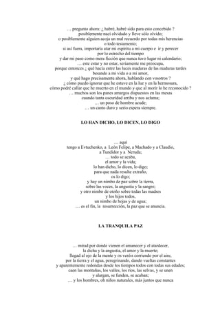 … pregunto ahora: ¿ habré, habré sido para esto concebido ?
posiblemente nací olvidado y lleve sólo olvido;
o posiblemente alguien acoja un mal recuerdo por todas mis herencias
o todo testamento;
si así fuera, importaría atar mi espíritu a mi cuerpo e ir y perecer
por lo estrecho del tiempo
y dar mi paso como mera ficción que nunca tuvo lugar ni calendario;
… este estar y no estar, seriamente me preocupa,
porque entonces ¿ qué hacía entre las luces maduras de las maduras tardes
besando a mi vida o a mi amor,
y qué hago precisamente ahora, hablando con vosotros ?
¿ cómo puedo ignorar que he estuve en la luz y en la hermosura,
cómo podré callar que he muerto en el mundo y que al morir lo he reconocido ?
… muchos son los panes amargos dispuestos en las mesas
cuando tanta oscuridad arriba y nos aclama;
… un poso de hombre acude;
… un canto duro y serio espera siempre.
LO HAN DICHO, LO DICEN, LO DIGO
… aquí
tengo a Evtuchenko, a León Felipe, a Machado y a Claudio,
a Tundidor y a Neruda;
… todo se acaba,
el amor y la vida;
lo han dicho, lo dicen, lo digo;
para que nada resulte extraño,
os lo digo;
y hay un nimbo de paz sobre la tierra,
sobre las voces, la angustia y la sangre;
y otro nimbo de otoño sobre todas las madres
y los hijos todos,
un nimbo de hojas y de agua;
… es el fin, la resurrección, la paz que se anuncia.
LA TRANQUILA PAZ
… mirad por donde vienen el amanecer y el atardecer,
la dicha y la angustia, el amor y la muerte;
llegad al ojo de la mente y os veréis corriendo por el aire,
por la tierra y el agua, peregrinando, dando vueltas constantes
y aparentemente redondas desde los tiempos todos con todas sus edades;
caen las montañas, los valles, los ríos, las selvas, y se unen
y alargan, se funden, se acaban;
… y los hombres, oh niños naturales, más juntos que nunca
 