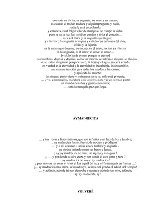 con toda su dicha, su angustia, su amor y su muerte;
es cuando el miedo madura y alguien pregunta y nadie,
nadie le está escuchando;
y entonces, cual frágil volar de mariposa, se rompe la dicha,
pues se va la luz, las tinieblas cunden y tirita el corazón…
… es, es el terror y la angustia que llegan;
y el terror y la angustia acampan y enfebrecen en busca del dios,
el rito y la lujuria;
es la mente que duerme; oh no, no, es el amor, no son ya el terror
ni la angustia, es el amor, el amor, el amor…
[y sí, lo harán eterno porque es eterno]
… los hombres, deprisa y deprisa, como un torrente se salvan o ahogan, se ahogan,
sí, se están ahogando porque el aire, la tierra y el agua, nuestra vereda,
en verdad es la eternidad y la eternidad es inacabable, inconsumible,
una enorme traición para todas los miedos y las causas;
…. y aquí está la muerte;
de ninguna parte viene y a ninguna parte va, sólo está presente;
… y yo, compañeros, marcharé con vosotros para ver en soledad partir
un mundo de niños y genios inocentes;
… será la tranquila paz que llega.
AY MADRECICA
… y tus rosas y lirios íntimos, que son infinitos cual haz de luz y lumbre;
¡ ay madrecica fuerte, fuerte, de noches y prodigios !
… y si mi corazón - tantas veces temblor y angustia -
es piedra latiendo entre tus besos y lunas,
¡ ay, ay madrecica de miel, de sigilos y milagros !
¿ … y por donde al aire cruza y por donde el aire gime y reza ?
¡ ay madrecica de amor, ay madrecica !
¿ pues no son tus rosas y lirios el haz aquél de luz y el firmamento en llamas …?
¡… ay madrecica mía, mira, se nos diluye, se nos está yendo el adalid del tiempo !
… y adónde, adónde irá tan de noche y guerra y adónde tan solo, adónde;
¡… ay, ay madrecita, ay !
VOLVERÉ
 