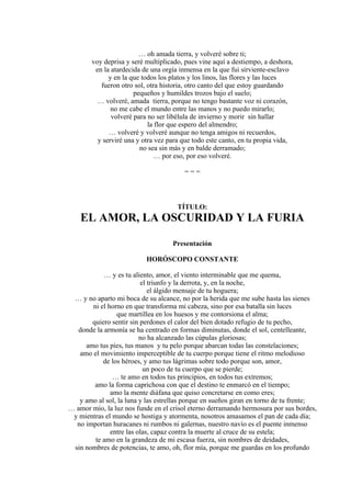 … oh amada tierra, y volveré sobre ti;
voy deprisa y seré multiplicado, pues vine aquí a destiempo, a deshora,
en la atardecida de una orgía inmensa en la que fui sirviente-esclavo
y en la que todos los platos y los linos, las flores y las luces
fueron otro sol, otra historia, otro canto del que estoy guardando
pequeños y humildes trozos bajo el suelo;
… volveré, amada tierra, porque no tengo bastante voz ni corazón,
no me cabe el mundo entre las manos y no puedo mirarlo;
volveré para no ser libélula de invierno y morir sin hallar
la flor que espero del almendro;
… volveré y volveré aunque no tenga amigos ni recuerdos,
y serviré una y otra vez para que todo este canto, en tu propia vida,
no sea sin más y en balde derramado;
… por eso, por eso volveré.
= = =
TÍTULO:
EL AMOR, LA OSCURIDAD Y LA FURIA
Presentación
HORÓSCOPO CONSTANTE
… y es tu aliento, amor, el viento interminable que me quema,
el triunfo y la derrota, y, en la noche,
el álgido mensaje de tu hoguera;
… y no aparto mi boca de su alcance, no por la herida que me sube hasta las sienes
ni el horno en que transforma mi cabeza, sino por esa batalla sin luces
que martillea en los huesos y me contorsiona el alma;
quiero sentir sin perdones el calor del bien dotado refugio de tu pecho,
donde la armonía se ha centrado en formas diminutas, donde el sol, centelleante,
no ha alcanzado las cúpulas gloriosas;
amo tus pies, tus manos y tu pelo porque abarcan todas las constelaciones;
amo el movimiento imperceptible de tu cuerpo porque tiene el ritmo melodioso
de los héroes, y amo tus lágrimas sobre todo porque son, amor,
un poco de tu cuerpo que se pierde;
… te amo en todos tus principios, en todos tus extremos;
amo la forma caprichosa con que el destino te enmarcó en el tiempo;
amo la mente diáfana que quiso concretarse en como eres;
y amo al sol, la luna y las estrellas porque en sueños giran en torno de tu frente;
… amor mío, la luz nos funde en el crisol eterno derramando hermosura por sus bordes,
y mientras el mundo se hostiga y atormenta, nosotros amasamos el pan de cada día;
no importan huracanes ni rumbos ni galernas, nuestro navío es el puente inmenso
entre las olas, capaz contra la muerte al cruce de su estela;
te amo en la grandeza de mi escasa fuerza, sin nombres de deidades,
sin nombres de potencias, te amo, oh, flor mía, porque me guardas en los profundo
 