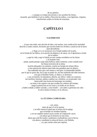 de tus pétalos;
… y aunque se rompa este prisma y nos acechen las furias,
recuerda que también el sol se nubla y llora tras las nubes, y sus lágrimas, vírgenes,
transforman cardos en brotes de azucenas.
CAPÍTULO I
YACIMIENTO
… sé que esta riada, este aluvión de días y de noches, este vendaval de eternidad
descrito a cuatro manos, ha hecho que recorra todos los olvidos y enclaves de la tierra
para descubrirte;
… y llego a ti y te reconozco en el trigal maduro de tu pelo,
en la fronda de tus labios, en tu pecho de púrpura y de nácar, en el apoteósico cristal
de tu cadera;
y aquí la vida y aquí el latido en este cuerpo acrobático en las furias
y al instante roto;
jamás, jamás paisaje cuajó tanta belleza, tanto contraste, como cuando toco
las líneas terrestres de tu alma;
moriría abrazado a tu estatura, crearía un tiempo de relojes libres
y una canción de silencio para toda esta grandeza que no abarco;
… has redimido mis ojos, mis manos y mis pies, la inenarrable batalla
por lo que te quise dar, de lo que no pude ser, me has redimido del afán inmenso
con que el hombre lucha, se abate y se destruye;
… y así, al mirarte, la naturaleza, abierta, me ofrece todas sus esencias,
sus insólitos rincones, palmo a palmo sus vértebras, su escanciado vino
hasta urdir esta locura de homenaje sin nombre;
… no temo a las segures con que acuden los cráteres del tiempo,
tengo la primavera en tus rosas y el otoño en tus frutos;
y habré soñado y habré vencido, y este triunfo – con sabor a gérmenes de vida –
lo elevo hasta tu frente y te lo ofrezco.
LA ÚLTIMA CAMPANADA
… ven, amor,
antes de que el sol te queme
y tu tallo muera al igual que el tronco de la espiga;
que el tiempo no siembra lejanías
y en sus amplias manos acaso oculte un crepúsculo vacío;
… ven ahora que la historia no nos mira,
ahora que está lloviendo y podremos confundirnos con la lluvia;
ven ahora y enséñame tu alma de hierro y de libélula;
… yo, que cuento soles por esperas,
 