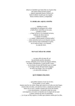 observo el péndulo que lento bate en el gran reloj
que nunca marca la hora exacta;
… seguiré esperando hasta el último sol,
hasta el último recodo que me engañe,
hasta el último aliento y campanada.
YA DOBLABA AQUEL OTOÑO
… doblaba el otoño
comiéndose los pliegues de tu alma
y había flores marchitas en tus ojos,
cortadas en abril;
… y llegó la lluvia viva mojando la tierra,
sedienta de olores nuevos
y cúpulas invertidas;
… ¡ y cuánto, cuánto puede la ilusión tardía !
… como antorcha nueva en el claustro oscuro,
como enorme mano modelando un grito;
así el otoño te besó, y tú, llenaste,
tu copa de rocío.
NO NACE SÓLO MI AMOR
… no nace sólo mi amor de ver
tus profundos pechos desnudos,
la luna reflejada en tus muslos de largura infinita,
tus labios entreabiertos, tu pelo hecho viento…
… no me tienta el ansia del hombre que se rompe
ni el trágico festín del pan hecho migajas;
mi amor trae fuego y luz a la mirada:
¿ te atreverías conmigo…?
QUÉ POBRES ÉRAMOS
… qué pobres éramos el uno sin el otro;
tú eras pobre, yo era pobre,
éramos una luz sin rostro, fuego que nunca se avivaba con más fuego;
éramos días sin alma, con auroras tristes y atardeceres plomizos,
lunas sin su cerco, sonidos errantes por la faz del mundo;
… y nos encontramos, y de pronto todas las cosas
convergieron y mi amor se mezcló con el conjuro de tus ojos
y juntos caminos de allí a la eternidad;
… yo sé que no hay regreso, tú sabes que estamos unidos por los días,
 