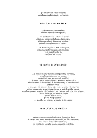 que nos abrazan y nos estrechan
hasta herirnos el alma entre los huesos.
MADRIGAL PARA UN AMOR
… donde quiera que tú estés,
habrá un soplo de eterna poesía;
… allí donde clavase destellos tu pupila,
allí donde un suspiro tu boca estremeciera,
allí donde tu labio dejase una sonrisa,
pondrás un soplo de eterna poesía;
… allí donde un gemido de ti fuera agonía,
allí donde las formas cuajasen armonías,
yo sé que allí estás tú,
yo sé que hay poesía.
EL MUNDO ES UN PÉNDULO
… el mundo es un péndulo descompasado y chirriante,
una chimenea común, una charca,
una sinfonía loca con notas de martillo;
… le canto con mi pluma de guerra y arañazo y él me hiere,
pero yo lo rajo y lo descubro, le doy la vuelta y le clavo mi cruz
de brazos rotos;
… amor, así soy a ras de tierra, pero tú me levantas y transportas
en tus alas de nube y mariposa y allá, en tu redil de unidad eterna,
me alimentas con tu néctar rojo hasta herir mi vida con vida viva y hermosura;
… nada mejor que tus besos de sangre,
que tus ojos de lluvia,
que tus pies pequeños…
… querida, nos bajemos al mundo de las cruces.
ES TU CUERPO UN MANOJO
… es tu cuerpo un manojo de ofrendas, de espigas llenas,
un rosario para morir sin terminar sus cuentas, un alud contenido,
una erosión formidable de la tierra;
eso eres tú, mi pequeña gacela, andadora, corredora,
 