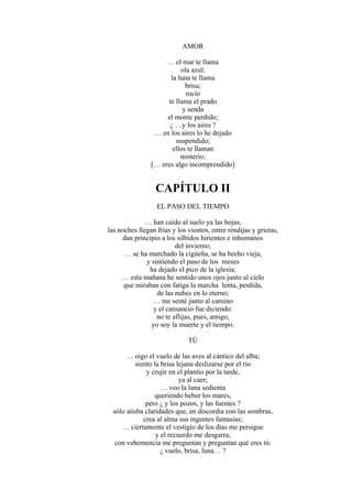 AMOR
… el mar te llama
ola azul;
la luna te llama
brisa;
rocío
te llama el prado
y senda
el monte perdido;
¿ …y los aires ?
… en los aires lo he dejado
suspendido;
ellos te llaman
misterio;
[… eres algo incomprendido]
CAPÍTULO II
EL PASO DEL TIEMPO
… han caído al suelo ya las hojas,
las noches llegan frías y los vientos, entre rendijas y grietas,
dan principio a los silbidos hirientes e inhumanos
del invierno;
… se ha marchado la cigüeña, se ha hecho vieja,
y sintiendo el paso de los meses
ha dejado el pico de la iglesia;
… esta mañana he sentido unos ojos junto al cielo
que miraban con fatiga la marcha lenta, perdida,
de las nubes en lo eterno;
… me senté junto al camino
y el cansancio fue diciendo:
no te aflijas, pues, amigo,
yo soy la muerte y el tiempo.
TÚ
… oigo el vuelo de las aves al cántico del alba;
siento la brisa lejana deslizarse por el río
y crujir en el plantío por la tarde,
ya al caer;
… veo la luna sedienta
queriendo beber los mares,
pero ¿ y los pozos, y las fuentes ?
sólo atisba claridades que, en discordia con las sombras,
crea al alma sus ingentes fantasías;
… ciertamente el vestigio de los días me persigue
y el recuerdo me desgarra;
con vehemencia me preguntan y preguntan qué eres tú:
¿ vuelo, brisa, luna… ?
 