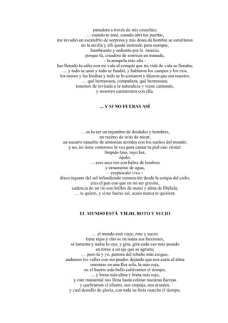 panadera a través de mis cosechas;
… cuando te amé, cuando abrí tus puertas,
me invadió un escalofrío de sorpresa y mis dotes de hombre se estrellaron
en la arcilla y allí quedé instruido para siempre,
hambriento y sediento por la inercia;
porque tú, creadora de sonrisas en manada,
- la amapola más alta -
has llenado tu cáliz con mi vida al compás que mi vida de vida se llenaba;
… y todo se unió y todo se fundió, y hablaron los campos y los ríos,
los muros y las hiedras y todo se lo contaron y dijeron que era nuestro;
… qué hermosura, compañera, qué hermosura;
tenemos de invitada a la naturaleza y viene cantando,
y nosotros cantaremos con ella.
... Y SI NO FUERAS ASÍ
… es tu ser un enjambre de deidades y hombres,
un racimo de uvas de nácar,
un susurro inaudito de armonías acordes con los sueños del mundo;
y no, no tiene contornos la voz para cantar tu piel casi cristal:
límpido lino, rayo/luz,
ópalo;
… eres arco iris con hebra de lumbres
y ornamento de agua,
- crepúsculo vivo -
disco ingente del sol infundiendo conmoción desde la estigia del cielo;
eres el pan con que en mi ser gravito,
cadencia de un río con brillos de metal y alma de libélula;
… te quiero, y si no fueras así, acaso nunca te quisiera.
EL MUNDO ESTÁ VIEJO, ROTO Y SUCIO
… el mundo está viejo, roto y sucio;
tiene rajas y clavos en todas sus facciones,
se lamenta y nadie lo oye, y gira, gira cada vez más pesado
en torno a un eje que se agrieta;
… pero tú y yo, pastora del rebaño más exiguo,
andamos los valles con sus prados dejando que nos curta el alma
mientras en una flor sola, la más roja,
en el huerto más bello cultivamos el tiempo;
… y brota más alma y brota más rojo,
y este manantial nos llena hasta colmar nuestras fuerzas
y quebrarnos el aliento, nos empuja, nos arrastra,
y cual destello de gloria, con toda su furia marcha el tiempo;
 