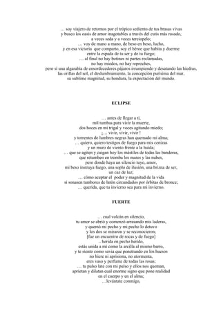 … soy viajero de retornos por el trópico sediento de tus brasas vivas
y busco los oasis de amor inagotables a través del cutis más rosado,
a veces seda y a veces terciopelo;
… voy de mano a mano, de beso en beso, lucho,
y en esa victoria que comparto, soy el héroe que habita y duerme
entre la espada de tu ser y de tu fuego;
… al final no hay botines ni partes reclamadas,
no hay miedos, no hay reproches,
pero sí una algarabía de ensordecedores pájaros irrumpiendo y desatando las hiedras,
las orillas del sol, el deslumbramiento, la concepción purísima del mar,
su sublime magnitud, su hondura, la expectación del mundo.
ECLIPSE
… antes de llegar a ti,
mil tumbas para vivir la muerte,
dos hoces en mi trigal y voces agitando miedo;
¡… vivir, vivir, vivir !
y torrentes de lumbres negras han quemado mi alma;
… quiero, quiero testigos de fuego para mis cenizas
y un muro de viento frente a la huida;
… que se agiten y caigan hoy los mástiles de todas las banderas,
que retumben en tromba los mares y las nubes,
pero donde haya un silencio tuyo, amor,
mi beso instruya fuego, una soplo de ilusión, una brizna de ser,
un caz de luz;
… cómo aceptar el poder y magnitud de la vida
si sonasen tambores de latón circundados por órbitas de bronce;
… querida, que tu invierno sea para mi invierno.
FUERTE
… cual volcán en silencio,
tu amor se abrió y comenzó arrasando mis laderas,
y quemó mi pecho y mi pecho lo detuvo
y los dos se miraron y se reconocieron;
[fue un encuentro de rocas y de fuego]
.. herida en pecho herido,
estás unida a mí como la arcilla al mismo barro,
y te siento como savia que penetrando en los huesos
no hiere ni aprisiona, no atormenta,
eres vaso y perfume de todas las rosas;
… tu pulso late con mi pulso y ellos nos queman,
aprietan y dilatan cual enorme signo que pone realidad
en el cuerpo y en el alma;
…levántate conmigo,
 