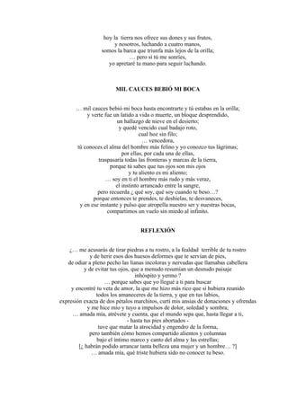 hoy la tierra nos ofrece sus dones y sus frutos,
y nosotros, luchando a cuatro manos,
somos la barca que triunfa más lejos de la orilla;
… pero si tú me sonríes,
yo apretaré tu mano para seguir luchando.
MIL CAUCES BEBIÓ MI BOCA
… mil cauces bebió mi boca hasta encontrarte y tú estabas en la orilla;
y verte fue un latido a vida o muerte, un bloque desprendido,
un hallazgo de nieve en el desierto;
y quedé vencido cual badajo roto,
cual hoz sin filo;
… vencedora,
tú conoces el alma del hombre más felino y yo conozco tus lágrimas;
por ellas, por cada una de ellas,
traspasaría todas las fronteras y marcas de la tierra,
porque tú sabes que tus ojos son mis ojos
y tu aliento es mi aliento;
… soy en ti el hombre más rudo y más veraz,
el instinto arrancado entre la sangre,
pero recuerda ¿ qué soy, qué soy cuando te beso…?
porque entonces te prendes, te deshielas, te desvaneces,
y en ese instante y pulso que atropella nuestro ser y nuestras bocas,
compartimos un vuelo sin miedo al infinito.
REFLEXIÓN
¿… me acusarás de tirar piedras a tu rostro, a la fealdad terrible de tu rostro
y de herir esos dos huesos deformes que te servían de pies,
de odiar a pleno pecho las lianas incoloras y nervudas que llamabas cabellera
y de evitar tus ojos, que a menudo resumían un desnudo paisaje
inhóspito y yermo ?
… porque sabes que yo llegué a ti para buscar
y encontré tu veta de amor, la que me hizo más rico que si hubiera reunido
todos los amaneceres de la tierra, y que en tus labios,
expresión exacta de dos pétalos marchitos, curtí mis ansias de donaciones y ofrendas
y me hice mío y tuyo a impulsos de dolor, soledad y sombra;
… amada mía, atrévete y cuenta, que el mundo sepa que, hasta llegar a ti,
- hasta tus pies abortados -
tuve que matar la atrocidad y engendro de la forma,
pero también cómo hemos compartido alientos y columnas
bajo el íntimo marco y canto del alma y las estrellas;
[¿ habrán podido arrancar tanta belleza una mujer y un hombre… ?]
… amada mía, qué triste hubiera sido no conocer tu beso.
 
