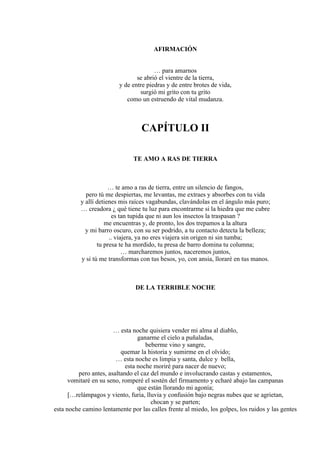 AFIRMACIÓN
… para amarnos
se abrió el vientre de la tierra,
y de entre piedras y de entre brotes de vida,
surgió mi grito con tu grito
como un estruendo de vital mudanza.
CAPÍTULO II
TE AMO A RAS DE TIERRA
… te amo a ras de tierra, entre un silencio de fangos,
pero tú me despiertas, me levantas, me extraes y absorbes con tu vida
y allí detienes mis raíces vagabundas, clavándolas en el ángulo más puro;
… creadora ¿ qué tiene tu luz para encontrarme si la hiedra que me cubre
es tan tupida que ni aun los insectos la traspasan ?
me encuentras y, de pronto, los dos trepamos a la altura
y mi barro oscuro, con su ser podrido, a tu contacto detecta la belleza;
.. viajera, ya no eres viajera sin origen ni sin tumba;
tu presa te ha mordido, tu presa de barro domina tu columna;
… marcharemos juntos, naceremos juntos,
y si tú me transformas con tus besos, yo, con ansia, lloraré en tus manos.
DE LA TERRIBLE NOCHE
… esta noche quisiera vender mi alma al diablo,
ganarme el cielo a puñaladas,
beberme vino y sangre,
quemar la historia y sumirme en el olvido;
… esta noche es limpia y santa, dulce y bella,
esta noche moriré para nacer de nuevo;
pero antes, asaltando el caz del mundo e involucrando castas y estamentos,
vomitaré en su seno, romperé el sostén del firmamento y echaré abajo las campanas
que están llorando mi agonía;
[…relámpagos y viento, furia, lluvia y confusión bajo negras nubes que se agrietan,
chocan y se parten;
esta noche camino lentamente por las calles frente al miedo, los golpes, los ruidos y las gentes
 