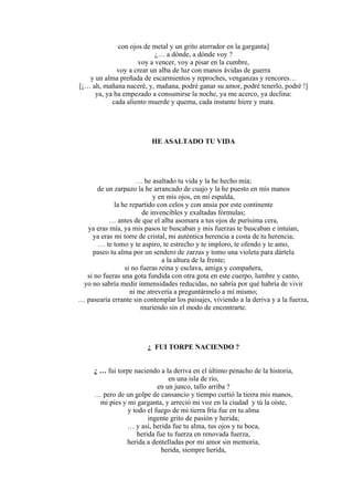 con ojos de metal y un grito aterrador en la garganta]
¿… a dónde, a dónde voy ?
voy a vencer, voy a pisar en la cumbre,
voy a crear un alba de luz con manos ávidas de guerra
y un alma preñada de escarmientos y reproches, venganzas y rencores…
[¡… ah, mañana naceré, y, mañana, podré ganar su amor, podré tenerlo, podré !]
ya, ya ha empezado a consumirse la noche, ya me acerco, ya declina:
cada aliento muerde y quema, cada instante hiere y mata.
HE ASALTADO TU VIDA
… he asaltado tu vida y la he hecho mía;
de un zarpazo la he arrancado de cuajo y la he puesto en mis manos
y en mis ojos, en mi espalda,
la he repartido con celos y con ansia por este continente
de invencibles y exaltadas fórmulas;
… antes de que el alba asomara a tus ojos de purísima cera,
ya eras mía, ya mis pasos te buscaban y mis fuerzas te buscaban e intuían,
ya eras mi torre de cristal, mi auténtica herencia a costa de tu herencia;
… te tomo y te aspiro, te estrecho y te imploro, te ofendo y te amo,
paseo tu alma por un sendero de zarzas y tomo una violeta para dártela
a la altura de la frente;
si no fueras reina y esclava, amiga y compañera,
si no fueras una gota fundida con otra gota en este cuerpo, lumbre y canto,
yo no sabría medir inmensidades reducidas, no sabría por qué habría de vivir
ni me atrevería a preguntármelo a mí mismo;
… pasearía errante sin contemplar los paisajes, viviendo a la deriva y a la fuerza,
muriendo sin el modo de encontrarte.
¿ FUI TORPE NACIENDO ?
¿ … fui torpe naciendo a la deriva en el último penacho de la historia,
en una isla de río,
en un junco, tallo arriba ?
… pero de un golpe de cansancio y tiempo curtió la tierra mis manos,
mi pies y mi garganta, y arreció mi voz en la ciudad y tú la oíste,
y todo el fuego de mi tierra fría fue en tu alma
ingente grito de pasión y herida;
… y así, herida fue tu alma, tus ojos y tu boca,
herida fue tu fuerza en renovada fuerza,
herida a dentelladas por mi amor sin memoria,
herida, siempre herida,
 