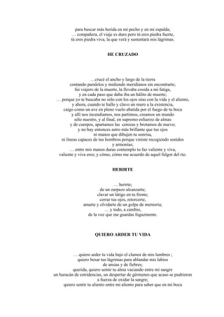 para buscar más herida en mi pecho y en mi espalda;
… compañera, el viaje es duro pero tú eres piedra fuerte,
tú eres piedra viva, la que verá y sustentará mis lágrimas.
HE CRUZADO
…crucé el ancho y largo de la tierra
contando paralelos y midiendo meridianos sin encontrarte;
fui viajero de la muerte, la llevaba cosida a mi fatiga,
y en cada paso que daba iba un hálito de muerte;
… porque yo te buscaba no sólo con los ojos sino con la vida y el aliento,
y ahora, cuando te hallo y clavo un muro a la existencia,
caigo como un ave en pleno vuelo abatida por el fuego de tu boca
y allí nos incendiamos, nos partimos, creamos un mundo
sólo nuestro, y al final, en supremo esfuerzo de almas
y de cuerpos, apartamos las cenizas y brotamos de nuevo;
y no hay entonces astro más brillante que tus ojos
ni manos que dibujen tu sonrisa,
ni líneas capaces de tus hombros porque viniste recogiendo sonidos
y armonías;
… entre mis manos duras contemplo tu faz valiente y viva,
valiente y viva eres; y cómo, cómo me acuerdo de aquel fulgor del río.
HERIRTE
… herirte;
de un zarpazo alcanzarte;
clavar un látigo en tu frente;
cerrar tus ojos, retorcerte,
amarte y olvidarte de un golpe de memoria;
… y todo, a cambio,
de la voz que me guardas fugazmente.
QUIERO ARDER TU VIDA
… quiero arder tu vida bajo el clamor de mis lumbres ;
quiero besar tus lágrimas para ablandar mis labios
de ansias y de fiebres;
querida, quiero sentir tu alma vaciando entre mi sangre
un huracán de estridencias, un despertar de gérmenes que acaso se pudrieron
a fuerza de oxidar la sangre;
quiero sentir tu aliento entre mi aliento para saber que en mi boca
 
