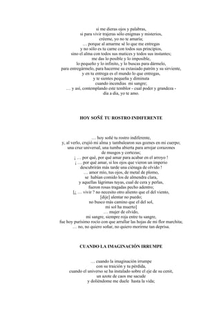 si me dieras ojos y palabras,
si para vivir trajeras sólo enigmas y misterios,
créeme, yo no te amaría;
… porque al amarme sé lo que me entregas
y no sólo es tu carne con todos sus principios,
sino el alma con todos sus matices y todos sus instantes;
me das lo posible y lo imposible,
lo pequeño y lo infinito, y lo buscas para dármelo,
para entregármelo, para hacerme su extasiado patrón y su sirviente,
y en tu entrega es el mundo lo que entregas,
y te sientes pequeña y diminuta
cuando incendias mi sangre;
… y así, contemplando este temblor - cual poder y grandeza -
día a día, yo te amo.
HOY SOÑÉ TU ROSTRO INDIFERENTE
… hoy soñé tu rostro indiferente,
y, al verlo, crujió mi alma y tambalearon sus goznes en mi cuerpo;
una cruz universal, una tumba abierta para arrojar corazones
de musgos y cortezas;
¡ … por qué, por qué amar para acabar en el arroyo !
¡ … por qué amar, si los ojos que vieron un imperio
descubrirán más tarde una ciénaga de olvido !
… amor mío, tus ojos, de metal de plomo,
se habían comido los de almendra clara,
y aquellas lágrimas tuyas, cual de cera y perlas,
fueron rosas tragadas pecho adentro;
[¿ … vivir ? no necesito otro aliento que el del viento,
[dije] alentar no puedo;
no busco más camino que el del sol,
mi sol ha muerto]
… mujer de olvido,
mi sangre, siempre roja entre tu sangre,
fue hoy purísimo rocío con que arrullar las hojas de mi flor marchita;
… no, no quiero soñar, no quiero morirme tan deprisa.
CUANDO LA IMAGINACIÓN IRRUMPE
… cuando la imaginación irrumpe
con su traición y tu pérdida,
cuando el universo se ha instalado sobre el eje de su cenit,
un azote de caos me sacude
y doliéndome me duele hasta la vida;
 