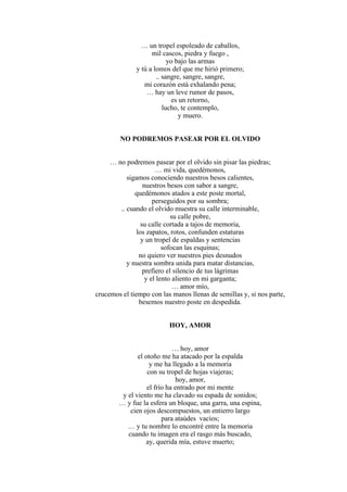 … un tropel espoleado de caballos,
mil cascos, piedra y fuego ,
yo bajo las armas
y tú a lomos del que me hirió primero;
.. sangre, sangre, sangre,
mi corazón está exhalando pena;
… hay un leve rumor de pasos,
es un retorno,
lucho, te contemplo,
y muero.
NO PODREMOS PASEAR POR EL OLVIDO
… no podremos pasear por el olvido sin pisar las piedras;
… mi vida, quedémonos,
sigamos conociendo nuestros besos calientes,
nuestros besos con sabor a sangre,
quedémonos atados a este poste mortal,
perseguidos por su sombra;
.. cuando el olvido muestra su calle interminable,
su calle pobre,
su calle cortada a tajos de memoria,
los zapatos, rotos, confunden estaturas
y un tropel de espaldas y sentencias
sofocan las esquinas;
no quiero ver nuestros pies desnudos
y nuestra sombra unida para matar distancias,
prefiero el silencio de tus lágrimas
y el lento aliento en mi garganta;
… amor mío,
crucemos el tiempo con las manos llenas de semillas y, si nos parte,
besemos nuestro poste en despedida.
HOY, AMOR
… hoy, amor
el otoño me ha atacado por la espalda
y me ha llegado a la memoria
con su tropel de hojas viajeras;
hoy, amor,
el frío ha entrado por mi mente
y el viento me ha clavado su espada de sonidos;
… y fue la esfera un bloque, una garra, una espina,
cien ojos descompuestos, un entierro largo
para ataúdes vacíos;
… y tu nombre lo encontré entre la memoria
cuando tu imagen era el rasgo más buscado,
ay, querida mía, estuve muerto;
 