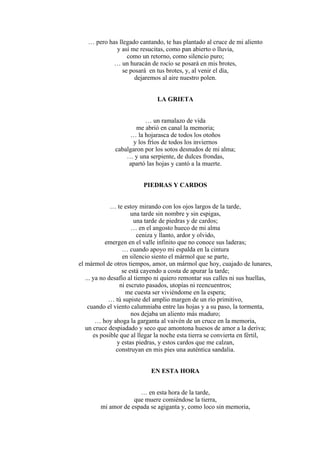 … pero has llegado cantando, te has plantado al cruce de mi aliento
y así me resucitas, como pan abierto o lluvia,
como un retorno, como silencio puro;
… un huracán de rocío se posará en mis brotes,
se posará en tus brotes, y, al venir el día,
dejaremos al aire nuestro polen.
LA GRIETA
… un ramalazo de vida
me abrió en canal la memoria;
… la hojarasca de todos los otoños
y los fríos de todos los inviernos
cabalgaron por los sotos desnudos de mi alma;
… y una serpiente, de dulces frondas,
apartó las hojas y cantó a la muerte.
PIEDRAS Y CARDOS
… te estoy mirando con los ojos largos de la tarde,
una tarde sin nombre y sin espigas,
una tarde de piedras y de cardos;
… en el angosto hueco de mi alma
ceniza y llanto, ardor y olvido,
emergen en el valle infinito que no conoce sus laderas;
… cuando apoyo mi espalda en la cintura
en silencio siento el mármol que se parte,
el mármol de otros tiempos, amor, un mármol que hoy, cuajado de lunares,
se está cayendo a costa de apurar la tarde;
... ya no desafío al tiempo ni quiero remontar sus calles ni sus huellas,
ni escruto pasados, utopías ni reencuentros;
me cuesta ser viviéndome en la espera;
… tú supiste del amplio margen de un río primitivo,
cuando el viento calumniaba entre las hojas y a su paso, la tormenta,
nos dejaba un aliento más maduro;
… hoy ahoga la garganta al vaivén de un cruce en la memoria,
un cruce despiadado y seco que amontona huesos de amor a la deriva;
es posible que al llegar la noche esta tierra se convierta en fértil,
y estas piedras, y estos cardos que me calzan,
construyan en mis pies una auténtica sandalia.
EN ESTA HORA
… en esta hora de la tarde,
que muere comiéndose la tierra,
mi amor de espada se agiganta y, como loco sin memoria,
 