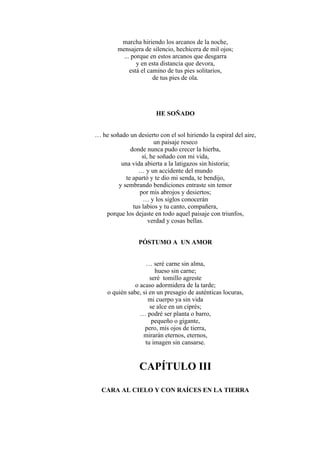 marcha hiriendo los arcanos de la noche,
mensajera de silencio, hechicera de mil ojos;
... porque en estos arcanos que desgarra
y en esta distancia que devora,
está el camino de tus pies solitarios,
de tus pies de ola.
HE SOÑADO
… he soñado un desierto con el sol hiriendo la espiral del aire,
un paisaje reseco
donde nunca pudo crecer la hierba,
sí, he soñado con mi vida,
una vida abierta a la latigazos sin historia;
… y un accidente del mundo
te apartó y te dio mi senda, te bendijo,
y sembrando bendiciones entraste sin temor
por mis abrojos y desiertos;
… y los siglos conocerán
tus labios y tu canto, compañera,
porque los dejaste en todo aquel paisaje con triunfos,
verdad y cosas bellas.
PÓSTUMO A UN AMOR
… seré carne sin alma,
hueso sin carne;
seré tomillo agreste
o acaso adormidera de la tarde;
o quién sabe, si en un presagio de auténticas locuras,
mi cuerpo ya sin vida
se alce en un ciprés;
… podré ser planta o barro,
pequeño o gigante,
pero, mis ojos de tierra,
mirarán eternos, eternos,
tu imagen sin cansarse.
CAPÍTULO III
CARA AL CIELO Y CON RAÍCES EN LA TIERRA
 