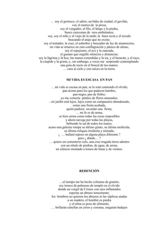 … soy el grotesco, el sátiro, un búho de ciudad, el gavilán,
voy el rastreo de la presa;
soy el vengador, el filo, el látigo y la piedra,
busco caravanas de reos ambulantes;
soy, soy el niño y el viejo de la tarde, la línea recta y el recodo
buscando el atajo que no existe;
soy el tentador, la cruz, el soberbio y buscador de luz de amaneceres,
mi vida se retuerce en esta conflagración y pánico de almas;
soy el espejismo, el eco y la zancada,
el gusano que engulle silencios y distancias;
soy la lágrima y la hoz, las manos extendidas y la ira, y el huracán, y el rayo,
la cúspide y la grieta, y, sin embargo, a veces me sorprendo contemplando
una gota de rocío en el brocal de tus manos;
… cara al cielo y con raíces en la tierra.
MI VIDA ES ESCASA EN PAN
… mi vida es escasa en pan, se lo está comiendo el olvido;
pan ácimo para los que padecen hambre,
pan negro, pan de fiebre;
yo me comería pétalos de flores amasados;
.. mi jardín está lejos, lejos como un campanario abandonado,
como una fiesta acabada,
quién pudiera recordar una fiesta;
… mi fe es de arena,
se hizo arena como todas las cosas imposibles
y ahora navega por todas las playas,
bebiendo la sal de todos los mares;
acaso una galerna rompa su último grano, su última molécula,
su última reliquia irredenta y nómada;
¿ … hallará reposo en alguna playa diferente ?
pero ¿ dónde… ?
… quiero un cementerio solo, una cruz tragada tierra adentro
con un rótulo de piedras, de agua, de arena,
un silencio montado a lomos de lunas y de vientos.
REDENCIÓN
…el tiempo me ha hecho columna de granito;
soy tronco de palmeras de templo en el olvido
donde un vergel de Cristos con ojos inflamados
esperan un abrazo tenazmente;
los hombres no quieren los abrazos ni las súplicas atadas
a un madero, el hombre es piedra
y el alma es poso de alimento;
… brillarán estrellas en cirios y coronas, rasgarán badajos
 