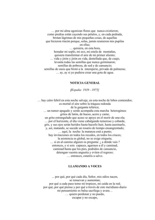 … por mi alma agonizan flores que nunca existieron;
como piedras están cayendo sus pétalos, y, en cada pedrada,
brotan lágrimas de mis pequeñas cosas, de aquellas
que hicieron rincón porque, solas, jamás reunieron mis pupilas
en ellas;
… quisiera, en esta hora,
horadar mi soplo, mi eco, mi estela de montañas,
quisiera transformar el aire de mi primer aliento;
… vida y jirón y jirón en vida, dentellada que, de cuajo,
levanta todas las semillas que nunca germinaron;
semillas de pobreza, de sed y de cansancio;
semillas de oasis que brotó a la intemperie, privado de palmeras;
… ay, ay si yo pudiera crear una gota de agua.
NOTICIA GENERAL
[España: 1939 - 1975]
… hay calor febril en esta noche salvaje, en esta noche de lobos contenidos;
es mortal el aire sobre la tráquea redonda
de la garganta telúrica;
… un rumor apagado y sordo acompaña esta marcha heterogénea:
gritos de latón, de hueso, acero y carne,
un grito estrangulado que acaso se apoye en el morir de una ola;
… por el horizonte, el día viene cabalgando temeroso y cobarde,
gris, y sus ojos serán heridos hasta hacerlo huir, hasta asesinarlo,
y, así, matando, se sucede un rosario de tiempo ensangrentado;
… aquí, la noche: la matanza está a punto;
hay invitaciones en todos los recodos, en todos los cruces;
la asistencia es global, no se exige etiqueta;
… si en al camino alguien os pregunta: ¿ a dónde vais ?
entonces, y si sois capaces, agarraos a él y caminad,
caminad hasta que los pies, podridos de cansancio,
detengan vuestra angustia y eviten el regreso;
… entonces, estaréis a salvo.
LLAMANDO A VOCES
... por qué, por qué cada día, Señor, mis odios nacen,
se renuevan y aumentan;
por qué a cada paso temo mi tropiezo, mi caída en la red;
por qué, por qué pienso y por qué a través de este meridiano diario
mi pensamiento es balsa sacrílega y avara…
… quiero perdonar y no puedo,
escapar y no escapo,
 