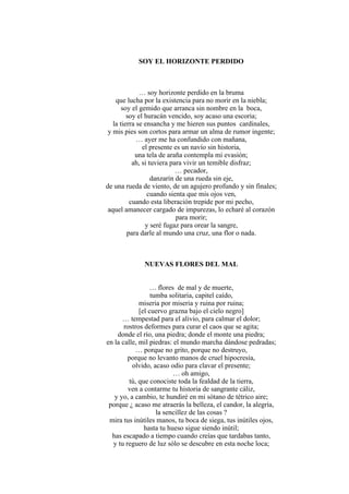 SOY EL HORIZONTE PERDIDO
… soy horizonte perdido en la bruma
que lucha por la existencia para no morir en la niebla;
soy el gemido que arranca sin nombre en la boca,
soy el huracán vencido, soy acaso una escoria;
la tierra se ensancha y me hieren sus puntos cardinales,
y mis pies son cortos para armar un alma de rumor ingente;
… ayer me ha confundido con mañana,
el presente es un navío sin historia,
una tela de araña contempla mi evasión;
ah, si tuviera para vivir un temible disfraz;
… pecador,
danzarín de una rueda sin eje,
de una rueda de viento, de un agujero profundo y sin finales;
cuando sienta que mis ojos ven,
cuando esta liberación trepide por mi pecho,
aquel amanecer cargado de impurezas, lo echaré al corazón
para morir;
y seré fugaz para orear la sangre,
para darle al mundo una cruz, una flor o nada.
NUEVAS FLORES DEL MAL
… flores de mal y de muerte,
tumba solitaria, capitel caído,
miseria por miseria y ruina por ruina;
[el cuervo grazna bajo el cielo negro]
… tempestad para el alivio, para calmar el dolor;
rostros deformes para curar el caos que se agita;
donde el río, una piedra; donde el monte una piedra;
en la calle, mil piedras: el mundo marcha dándose pedradas;
… porque no grito, porque no destruyo,
porque no levanto manos de cruel hipocresía,
olvido, acaso odio para clavar el presente;
… oh amigo,
tú, que conociste toda la fealdad de la tierra,
ven a contarme tu historia de sangrante cáliz,
y yo, a cambio, te hundiré en mi sótano de tétrico aire;
porque ¿ acaso me atraerás la belleza, el candor, la alegría,
la sencillez de las cosas ?
mira tus inútiles manos, tu boca de siega, tus inútiles ojos,
hasta tu hueso sigue siendo inútil;
has escapado a tiempo cuando creías que tardabas tanto,
y tu reguero de luz sólo se descubre en esta noche loca;
 