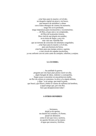 . criar hijos para la muerte y el olvido;
un desgarro capital sin picas y sin hoces,
una masacre de miembros y almas
con el duro obsequio de vientos sin memoria;
… tengo frío en lo profundo,
tengo impotencia para reconocerme y reconstruirme;
… oh Dios, al que amo y no comprendo,
oh Dios de la presente tristeza,
Dios vital de una alegría sin nombre;
en tu tierra de fango y arco iris
más vale una humilde flor
que un torrente de corazones de antemano coagulados;
.. criar hijos para la muerte y el olvido,
para una herencia de horca,
criar hijos para una trampa certera y egoísta;
… a este círculo de espadas inconcretas,
yo me enfrento con mi corto canto de estrépito, rebelión y conjura.
LA GUERRA
… ha estallado la guerra;
pregunto por mis hijos pues pienso morir en ella;
… algún haragán de ideas, redentor y cosmopolita,
llegue acaso a encontrar en una primavera tardía
mi flor sin colores ni contornos, la eleve a la cúpula infinita,
y diga: “a mi amigo, que mató la peste,
que buscó, que buscó y bebió el veneno de millones de hombres,
a aquel amigo que, por esta flor,
hizo que desaparecieran todas”.
A OTROS HOMBRES
… hermanos,
dejad ya de apretar,
me duelen los costados y la frente;
pasad sin deteneros
como el aire que roza y acaricia,
no queráis llevaros en las manos
el agua que ensucia y fertiliza;
 