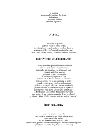 es nuestra
como son los molinos de viento
de la estepa;
… nuestra el hambre
y nuestra la justicia.
LA LUCHA
… recogeré las piedras
que van cayendo en mi tierra;
las iré cogiendo y sembrando en mi alma desierta;
yo encontraré los confines del mundo de la guerra
viva, y una flor en blanco y oro anunciará mis fronteras.
ESTOY VIENDO MIL PIES RODANDO
… estoy viendo mil pies rodando en el asfalto,
arena que lentamente se hace humana,
manivelas que se parten con chasquido seco
a costa de un ínfimo salario;
… tengo en el oído el murmullo
de veinte mil gargantas en flor
mientras un millón de sombras se arrastran
latiendo apenas por la esperanza de un grito;
… qué ironía tras las conciencias humanas,
qué hastío, pero qué valor para amasarse cobarde;
¿ dónde están los hombres que llegaron al podium
con lágrimas en el papel y sin aliento en la boca ?
¿ dónde están los hombres de diamante purísimo
que han preferido enterrar para dejar de ser hombres ?
¿.. dónde, Señor, dónde estamos, quiénes, quiénes somos ?
HORA DE PARTIDA
… quiero tener un euro más
para comprar un número mayor de mis zapatos;
quiero una calle ancha,
no me importa dónde muera la calle;
quiero sentir, por una vez, la ilusión angosta de que nadie me aprieta;
[mi aliento se confunde y choca en los alientos]
 