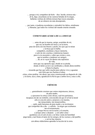 … porque si tú, compañero de hielo – dios herido, tristeza mía –
di tú, digo, escucharas en las cuencas heladas de la sangre,
hallarías violines de infinita ternura bajo toscos atuendos
de un silencio sin más desesperado;
… por tanto, si pudieras recordarme y entreabrir los labios, nómbrame
y llámame, que todos los violines del mundo estarán sonando.
COMENTARIO ACERCA DE LA AMISTAD
… antes de que te mueras, amigo, acuérdate de mí,
que soy un hombre de tierra y en la tierra,
pues de tierra son mis brazos y pecho, los ojos que te miran
y la boca que te habla;
compañero, enséñame a hacer memoria,
a salir de mis conchas e indolencias lunares
para ir a tu encuentro y saber que existes y eres,
que te nombro y podemos ser amigos;
… ah, no te vayas sin darme esta esperanza
de vida;
mira que voy aponerla aquí, donde no se pierda,
donde el dolor ya tuvo sus sembrados y donde ahora nombra
y llama la alegría;
… recuerda que hay que sufrir mucho para saberse vivo y aguantar
este tirón que nos fractura el alma;
cómo, cómo podrías irte ahora, que estoy construyendo un diapasón de vida
y la tierra, seca y dura, agradecerá la lluvia que a ambos lava y unce a ella.
CRÍTICOS
… generalmente creemos que somos majestuosos, únicos,
de puta madre,
y ejercemos la crítica como dioses, cual tíos purísimos,
incapaces de dar un resbalón, convencidos de que el sol de la moral
sólo es cosa de cutres y piojosos y no nuestra,
tan inmaculados, tan inmarcesibles;
… ojalá, ojalá fuésemos de puta madre y no tuviéramos
que comprobar día a día – y sufrirla – la mugre que ocultamos
tan reverentemente;
… porque breves son la razón y el corazón,
y porque antes o después – y sin saber cómo –
quedamos con el culo al aire y un falso viento de humildad
pega tarde y mal frente al tamiz de los amigos, de los vecinos y del pueblo;
… y así no hay manera;
con ahínco deberíamos aprender la lección de la zorra.
 
