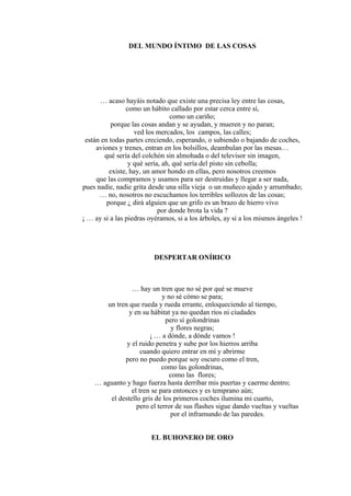 DEL MUNDO ÍNTIMO DE LAS COSAS
… acaso hayáis notado que existe una precisa ley entre las cosas,
como un hábito callado por estar cerca entre sí,
como un cariño;
porque las cosas andan y se ayudan, y mueren y no paran;
ved los mercados, los campos, las calles;
están en todas partes creciendo, esperando, o subiendo o bajando de coches,
aviones y trenes, entran en los bolsillos, deambulan por las mesas…
qué sería del colchón sin almohada o del televisor sin imagen,
y qué sería, ah, qué sería del pisto sin cebolla;
existe, hay, un amor hondo en ellas, pero nosotros creemos
que las compramos y usamos para ser destruidas y llegar a ser nada,
pues nadie, nadie grita desde una silla vieja o un muñeco ajado y arrumbado;
… no, nosotros no escuchamos los terribles sollozos de las cosas;
porque ¿ dirá alguien que un grifo es un brazo de hierro vivo
por donde brota la vida ?
¡ … ay si a las piedras oyéramos, si a los árboles, ay si a los mismos ángeles !
DESPERTAR ONÍRICO
… hay un tren que no sé por qué se mueve
y no sé cómo se para;
un tren que rueda y rueda errante, enloqueciendo al tiempo,
y en su hábitat ya no quedan ríos ni ciudades
pero sí golondrinas
y flores negras;
¡ … a dónde, a dónde vamos !
y el ruido penetra y sube por los hierros arriba
cuando quiero entrar en mí y abrirme
pero no puedo porque soy oscuro como el tren,
como las golondrinas,
como las flores;
… aguanto y hago fuerza hasta derribar mis puertas y caerme dentro;
el tren se para entonces y es temprano aún;
el destello gris de los primeros coches ilumina mi cuarto,
pero el terror de sus flashes sigue dando vueltas y vueltas
por el inframundo de las paredes.
EL BUHONERO DE ORO
 