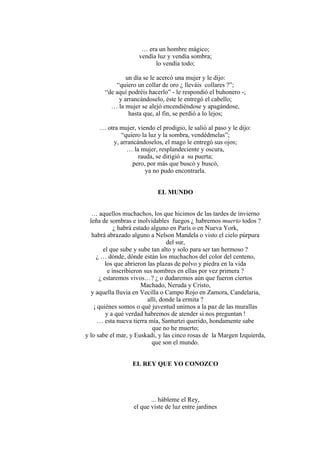 … era un hombre mágico;
vendía luz y vendía sombra;
lo vendía todo;
un día se le acercó una mujer y le dijo:
“quiero un collar de oro ¿ lleváis collares ?”;
“de aquí podréis hacerlo” - le respondió el buhonero -;
y arrancándoselo, éste le entregó el cabello;
… la mujer se alejó encendiéndose y apagándose,
hasta que, al fin, se perdió a lo lejos;
… otra mujer, viendo el prodigio, le salió al paso y le dijo:
“quiero la luz y la sombra, vendédmelas”;
y, arrancándoselos, el mago le entregó sus ojos;
… la mujer, resplandeciente y oscura,
rauda, se dirigió a su puerta;
pero, por más que buscó y buscó,
ya no pudo encontrarla.
EL MUNDO
… aquellos muchachos, los que hicimos de las tardes de invierno
leña de sombras e inolvidables fuegos ¿ habremos muerto todos ?
¿ habrá estado alguno en París o en Nueva York,
habrá abrazado alguno a Nelson Mandela o visto el cielo púrpura
del sur,
el que sube y sube tan alto y solo para ser tan hermoso ?
¿ … dónde, dónde están los muchachos del color del centeno,
los que abrieron las plazas de polvo y piedra en la vida
e inscribieron sus nombres en ellas por vez primera ?
¿ estaremos vivos…? ¿ o dudaremos aún que fueron ciertos
Machado, Neruda y Cristo,
y aquella lluvia en Vecilla o Campo Rojo en Zamora, Candelaria,
allí, donde la ermita ?
¡ quiénes somos o qué juventud unimos a la paz de las murallas
y a qué verdad habremos de atender si nos preguntan !
… esta nueva tierra mía, Santurtzi querido, hondamente sabe
que no he muerto;
y lo sabe el mar, y Euskadi, y las cinco rosas de la Margen Izquierda,
que son el mundo.
EL REY QUE YO CONOZCO
... hábleme el Rey,
el que viste de luz entre jardines
 