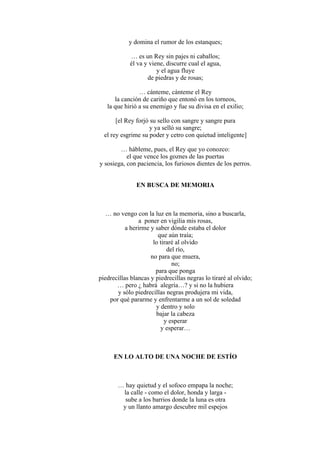 y domina el rumor de los estanques;
… es un Rey sin pajes ni caballos;
él va y viene, discurre cual el agua,
y el agua fluye
de piedras y de rosas;
… cánteme, cánteme el Rey
la canción de cariño que entonó en los torneos,
la que hirió a su enemigo y fue su divisa en el exilio;
[el Rey forjó su sello con sangre y sangre pura
y ya selló su sangre;
el rey esgrime su poder y cetro con quietud inteligente]
… hábleme, pues, el Rey que yo conozco:
el que vence los goznes de las puertas
y sosiega, con paciencia, los furiosos dientes de los perros.
EN BUSCA DE MEMORIA
… no vengo con la luz en la memoria, sino a buscarla,
a poner en vigilia mis rosas,
a herirme y saber dónde estaba el dolor
que aún traía;
lo tiraré al olvido
del río,
no para que muera,
no;
para que ponga
piedrecillas blancas y piedrecillas negras lo tiraré al olvido;
… pero ¿ habrá alegría…? y si no la hubiera
y sólo piedrecillas negras produjera mi vida,
por qué pararme y enfrentarme a un sol de soledad
y dentro y solo
bajar la cabeza
y esperar
y esperar…
EN LO ALTO DE UNA NOCHE DE ESTÍO
… hay quietud y el sofoco empapa la noche;
la calle - como el dolor, honda y larga -
sube a los barrios donde la luna es otra
y un llanto amargo descubre mil espejos
 
